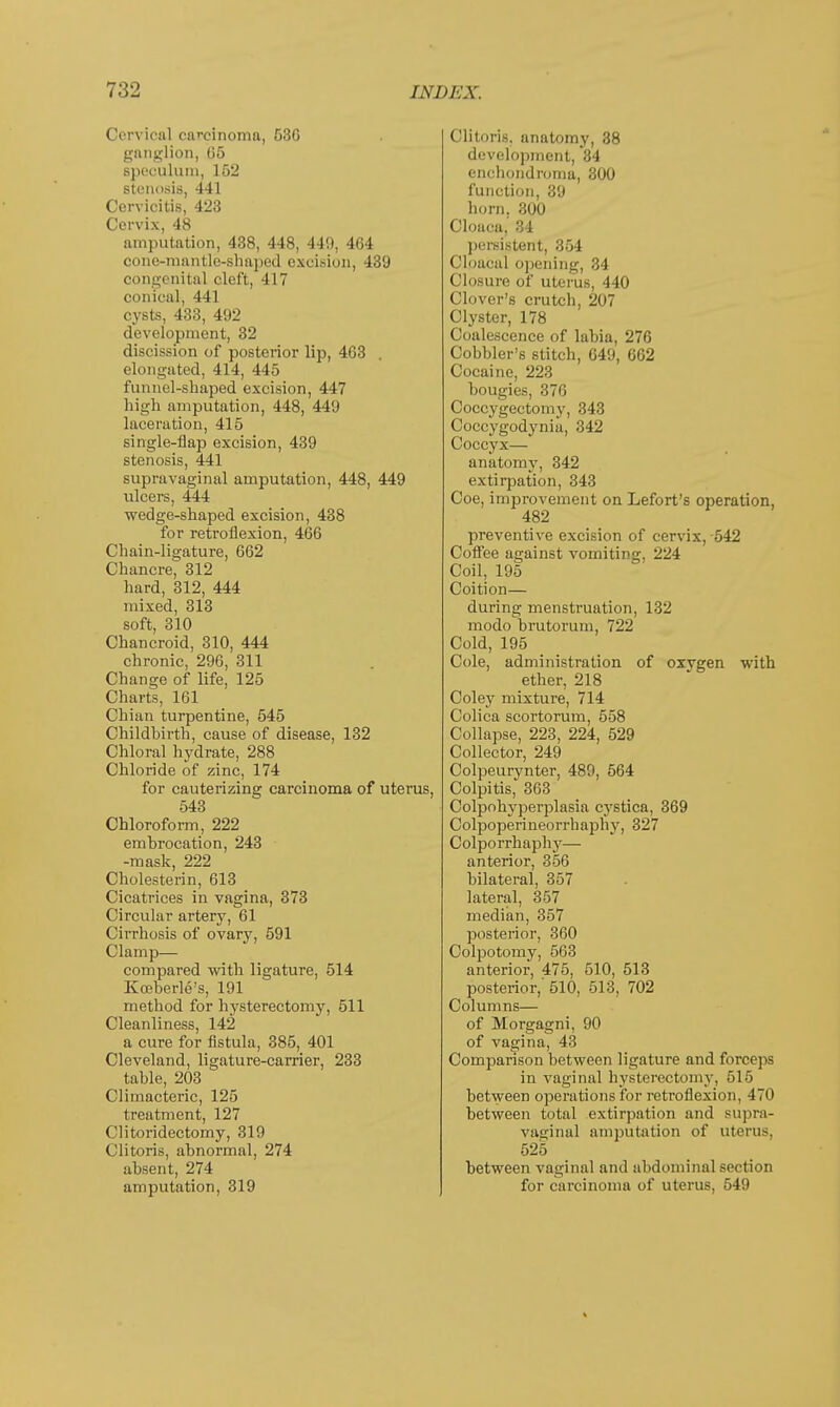 Cervioal carcinoma, 530 ganglion, 05 speculum, 152 stenosis, 441 Cervicitis, 423 Cervix, 48 amputation, 438, 448, 44!), 404 cone-mantle-shaped excision, 439 congenital cleft, 417 conical, 441 cysts, 433, 492 development, 32 discission of posterior lip, 403 elongated, 414, 445 funnel-shaped excision, 447 high amputation, 448, 449 laceration, 415 single-flap excision, 439 stenosis, 441 supravaginal amputation, 448, 449 ulcers, 444 wedge-shaped excision, 438 for retroflexion, 460 Chain-ligature, 662 Chancre, 312 hard, 312, 444 mixed, 313 soft, 310 Chancroid, 310, 444 chronic, 296, 311 Change of life, 125 Charts, 161 Chian turpentine, 545 Childbirth, cause of disease, 132 Chloral hydrate, 288 Chloride of zinc, 174 for cauterizing carcinoma of uterus, 543 Chloroform, 222 embrocation, 243 -mask, 222 Cholesterin, 613 Cicatrices in vagina, 373 Circular artery, 61 Cirrhosis of ovary, 591 Clamp— compared with ligature, 514 Kceberle's, 191 method for hysterectomy, 511 Cleanliness, 142 a cure for fistula, 385, 401 Cleveland, ligature-carrier, 233 table, 203 Climacteric, 125 treatment, 127 Clitoridectomy, 319 Clitoris, abnormal, 274 absent, 274 amputation, 319 Clitoris, anatomy, 38 development, 34 enchondroma, 300 function, 39 horn. 300 Cloaca.' 34 persistent, 354 Cipacal opening, 34 Closure of uterus, 440 Clover's crutch, 207 Clyster, 178 Coalescence of labia, 276 Cobbler's stitch, 649, 662 Cocaine, 223 bougies, 370 Coccygectomy, 343 Coccygodynia, 342 Coccyx— anatomy, 342 extirpation, 343 Coe, improvement on Lefort's operation, 482 preventive excision of cervix, 542 Coffee against vomiting, 224 Coil, 195 Coition— during menstruation, 132 modo brutorum, 722 Cold, 195 Cole, administration of oxygen with ether, 218 Coley mixture, 714 Colica scortorum, 558 Collapse, 223, 224, 529 Collector, 249 Colpeurynter, 489, 564 Colpitis, 363 Colpohyperplasia cystica, 369 Colpoperineorrhaphy, 327 Colporrhaphy— anterior, 356 bilateral, 357 lateral, 357 median, 357 posterior, 360 Colpotomy, 503 anterior, 475, 510, 513 posterior,' 510, 513, 702 Columns— of Morgagni, 90 of vagina, 43 Comparison between ligature and forceps in vaginal hysterectomy, 516 between operations for retroflexion, 470 between total extirpation and supra- vaginal amputation of uterus, 525 between vaginal and abdominal section for carcinoma of uterus, 549