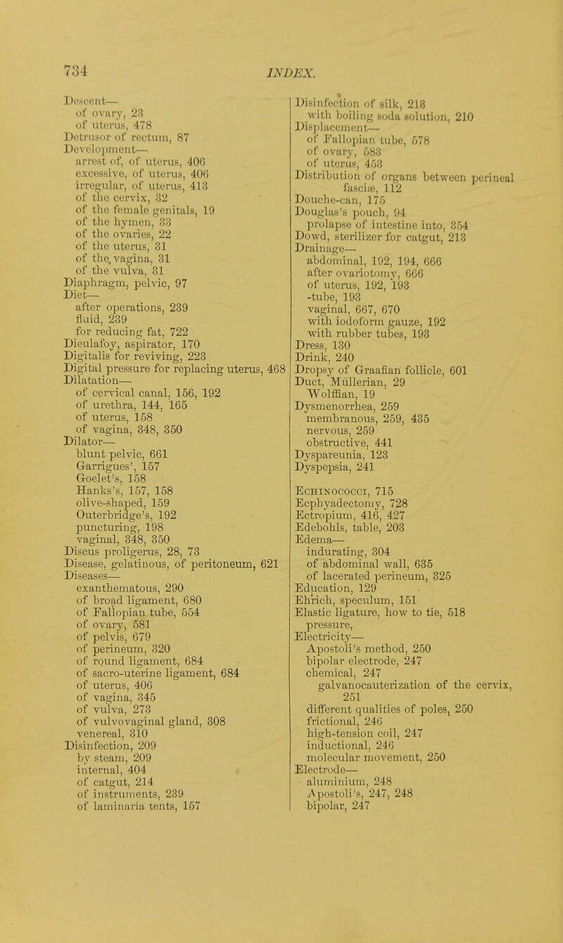 t;;j Descent— of ovary, 23 of uterus, 478 Detrusor of rectum, 87 Development— arrest of, of uterus, 400 excessive, of uterus, 400 irregular, of uterus, 413 of the cervix, 32 of the female genitals, 19 of the hymen, 83 of the ovaries, 22 of the uterus, 31 of the. vagina, 31 of the vulva, 31 Diaphragm, pelvic, 97 Diet- after operations, 239 fluid, 239 for reducing fat, 722 Dieulafoy, aspirator, 170 Digitalis for reviving, 223 Digital pressure for replacing uterus, 468 Dilatation— of cervical canal, 156, 192 of urethra, 144, 165 of uterus, 158 of vagina, 348, 350 Dilator— blunt pelvic, 661 Garrigues', 157 Goelet's, 158 ■ Hanks's, 157, 158 olive-shaped, 159 Outerbridge's, 192 puncturing, 198 vaginal, 348, 350 Discus proligerus, 28, 73 Disease, gelatinous, of peritoneum, 621 Diseases— exanthematous, 290 of broad ligament, 680 of Fallopian tube, 554 of ovary, 581 of pelvis, 679 of perineum, 320 of round ligament, 684 of sacro-uterine ligament, 684 of uterus, 406 of vagina, 345 of vulva, 273 of vulvovaginal gland, 308 venereal, 310 Disinfection, 209 by steam, 209 internal, 404 of catgut, 214 of instruments, 239 of laminaria tents, 157 Disinfection of silk, 218 with boiling soda solution, 210 Displacement— of Fallopian tube, 578 of ovary, 583 of uterus, 453 Distribution of organs between perineal fascia;, 112 Douche-can, 175 Douglas's pouch, 94 prolapse of intestine into, 354 Dowd, sterilizer for catgut, 213 Drainage— abdominal, 192, 194, 066 after ovariotomy, 006 of uterus, 192, 193 -tube, 193 vaginal, 007, 070 with iodoform gauze, 192 with rubber tubes, 193 Dress, 130 Drink, 240 Dropsy of Graafian follicle, 601 Duct, Mullerian, 29 Wolflian, 19 Dysmenorrhea, 259 membranous, 259, 435 nervous, 259 obstructive, 441 Dyspareunia, 123 Dyspepsia, 241 Echinococci, 715 Ecphyadectomy, 728 Ectropium, 416, 427 Edebohls, table, 203 Edema— indurating, 304 of abdominal wall, 635 of lacerated perineum, 325 Education, 129 Eh'rich, speculum, 151 Elastic ligature, how to tie, 518 pressure, Electricity— Apostoli's method, 250 bipolar electrode, 247 chemical, 247 galvanocauterization of the cervix, 251 different qualities of poles, 250 frictional, 240 high-tension coil, 247 inductional, 240 molecular movement, 250 Electrode— • aluminium, 248 .Apostoli's, 247, 248 bipolar, 217