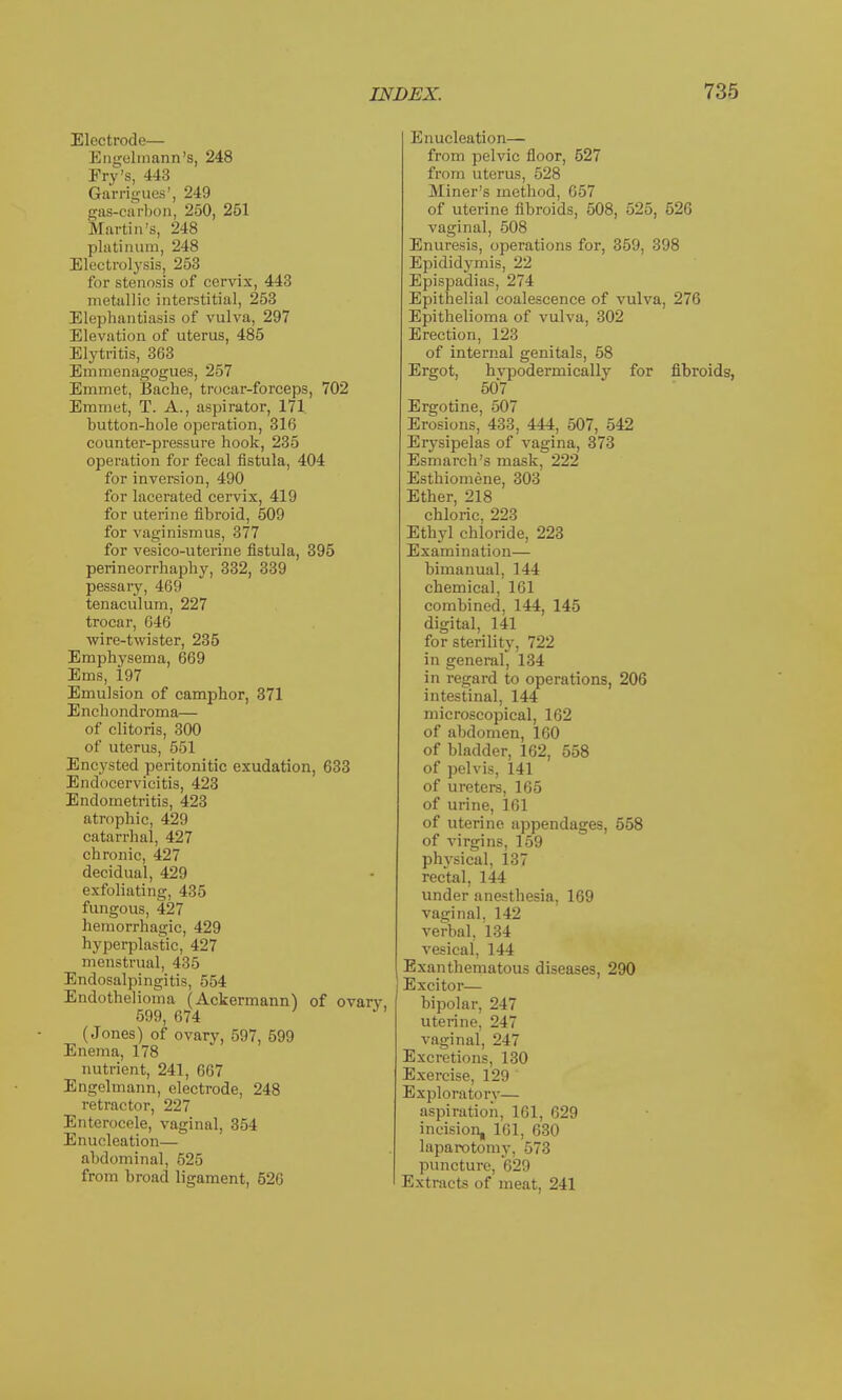 Electrode— Engelmana's, 248 Fry's, 443 Garrigues', 249 gas-carbon, 250, 251 Martin's, 248 platinum, 248 Electrolysis, 253 for stenosis of cervix, 443 metallic interstitial, 253 Elephantiasis of vulva, 297 Elevation of uterus, 485 Elytritis, 363 Emraenagogues, 257 Emmet, Bache, trocar-forceps, 702 Emmet, T. A., aspirator, 171 button-hole operation, 316 counter-pressure hook, 235 operation for fecal fistula, 404 for inversion, 490 for lacerated cervix, 419 for uterine fibroid, 509 for vaginismus, 377 for vesico-uterine fistula, 395 perineorrhaphy, 332, 339 pessary, 469 tenaculum, 227 trocar, 646 wire-twister, 235 Emphysema, 669 Ems, 197 Emulsion of camphor, 371 Enchondroma— of clitoris, 300 of uterus, 551 Encysted peritonitic exudation, 633 Endocervicitis, 423 Endometritis, 423 atrophic, 429 catarrhal, 427 chronic, 427 decidual, 429 exfoliating, 435 fungous, 427 hemorrhagic, 429 hyperplastic, 427 menstrual, 435 Endosalpingitis, 554 Endothelioma (Ackermann) of ovary 599, 674 (Jones) of ovary, 597, 599 Enema, 178 nutrient, 241, 667 Engelmann, electrode, 248 retractor, 227 Enterocele, vaginal, 354 Enucleation— abdominal, 526 from broad ligament, 526 Enucleation— from pelvic floor, 527 from uterus, 528 Miner's method, 657 of uterine fibroids, 508, 525, 526 vaginal, 508 Enuresis, operations for, 359, 398 Epididymis, 22 Epispadias, 274 Epithelial coalescence of vulva, 276 Epithelioma of vulva, 302 Erection, 123 of internal genitals, 58 Ergot, hvpodermically for fibroids, 50*7 Ergotine, 507 Erosions, 433, 444, 507, 542 Erysipelas of vagina, 373 Esmarch's mask, 222 Esthiomene, 303 Ether, 218 chloric, 223 Ethyl chloride, 223 Examination— bimanual, 144 chemical, 161 combined, 144, 145 digital, 141 for sterility, 722 in general, 134 in regard to operations, 206 intestinal, 144 microscopical, 162 of abdomen, 160 of bladder, 162, 558 of pelvis, 141 of ureters, 165 of urine, 161 of uterine appendages, 558 of virgins, 159 physical, 137 rectal, 144 under anesthesia, 169 vaginal, 142 verbal, 134 vesical, 144 Exanthematous diseases, 290 Excitor— bipolar, 247 uterine. 247 vaginal, 247 Excretions, 130 Exercise, 129 Exploratory— aspiration, 161, 629 incision, 161, 630 laparotomy, 573 puncture, 629 Extracts of meat, 241