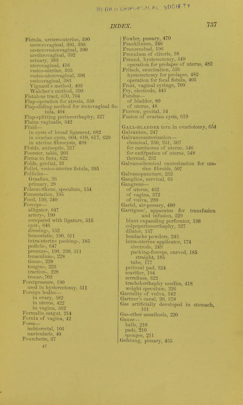 Fistula, urctero-uterine, 390 urethrovaginal, 391, 395 uretero vesicovaginal, 390 urethrovaginal, 392 urinary, 383 uterovaginal, 41G vesico-uterine, 395 vesico-uterovaginal, 396 vesicovaginal, 383 Vignard's method, 403 Waleher's method, 390 Fistulous tract, 670, Tot Flap-operation for atresia, 350 Flap-sliding method for rectovaginal fis- tula, 404 Flap-splitting perineorrhaphy, 327 Flatus vaginalis, 342 Fluid— in evsts of broad ligament, 682 in ovarian cysts, 604, 610, 617, 629 in uterine fibrocysts, 499 Fluids, antiseptic, 217 Foerster, table, 203 Fcetus in fcetu, 622 Folds, genital, 33 Follet, vesico-uterine fistula, 395 Follicles— Graafian, 26 primary, 28 Folsom-Skene, speculum, 154 Fomentation, 195 Food, 130, 240 Forceps— alligator, 647 artery-, 190 compared with ligature, 515 cyst-, 646 dressing-, 152 hemostatic, 190, 511 intra-uterine packing-, 185 pedicle-, 647 pressure-, 190, 230, 511 tenaculum-, 228 tissue-, 228 tongue-, 223 traction-, 228 trocar-, 702 Forcipressure, 190 used in hysterectomy, 511 Foreign bodies— in ovary, 582 in uterus, 422 in vagina, 362 Formalin catgut, 214 Fornix of vagina, -12 Fossa-^- ischiorectal, 103 navicularis, 40 Fourchette, 37 47 Fowler, pessary, 470 Franklinism, 246 Franzensbad, 196 Frenulum of clitoris, 38 Freund, hysterectomy, 549 operation for prolapse of uterus, 482 Fritsch, enucleation, 526 hysterectomy for prolapse, 482 operation for fecal fistula, 403 Frost, vaginal syringe, 709 Fry, electrode, 443 Fundus — of bladder, 80 of uterus, 48 Furrow, genital, 34 Fusion of ovarian cysts, 619 Gall-bladder torn in ovariotomy, 654 Galvanism, 247 Galvanocauterization— chemical, 250, 251, 507 for carcinoma of uterus, 546 for extirpation of uterus, 548 thermal, 252 Galvanochemical cauterization for ute- rine fibroids, 507 Galvanopuncture, 252 Ganglion, cervical, 65 Gangrene— of uterus, 452 of vagina, 372 of vulva, 289 Gariel, air-pessary, 480 Garrigues', apparatus for transfusion and infusion, 529 blunt expanding perforator, 198 colpoperineorrhaphv, 327 dilator, 157 headache powders, 243 intra-uterine applicator, 174 electrode, 249 packing-forceps, curved, 185 straight, 185 tube, 177 perineal pad, 324 scarifier, 194 serrefines, 322 trachelorrhaphy needles, 418 weight speculum, 226 Garrulity of vulva, 342 Gartner's canal, 20, 378 Gas artificially developed in stomach, 161 Gas-ether anesthesia, 220 Gauze — balls, 210 pads, 210 sponges, 211 Gehrung, pessary, 455