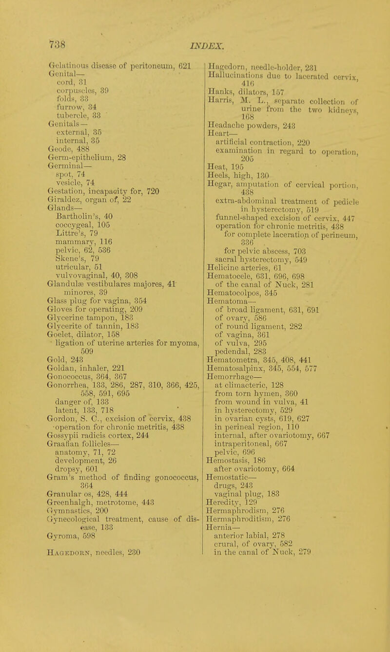 Gelatinous disease of peritoneum, G21 Genital— cord, 31 corpuscles, 39 folds, 33 furrow, 34 tubercle, 33 Genitals— external, 35 internal, 35 Geodc, 488 Germ-epithelium, 28 Germinal— spot, 74 vesicle, 74 Gestation, incapacity for, 720 Giraldez, organ of, 22 Glands— Bartholin's, 40 coccygeal, 105 Littre's, 79 mammary, 116 pelvic, 62, 536 Skene's, 79 utricular, 51 vulvovaginal, 40, 308 Glandulae vestibulares majores, 41' mmores, 39 Glass plug for vagina, 354 Gloves for operating, 209 Glycerine tampon, 183 Glycerite of tannin, 183 Goelet, dilator, 158 • ligation of uterine arteries for myoma, 509 Gold, 243 Goldan, inhaler, 221 Gonococcus, 364, 367 Gonorrhea, 133, 286, 287, 310, 366, 425, 558, 591, 695 clanger of, 133 latent, 133, 718 Gordon, S. C., excision of cervix, 438 •operation for chronic metritis, 438 Gossypii radicis cortex, 244 Graafian follicles— anatomy, 71, 72 development, 26 dropsy, 601 Gram's method of finding gonococcus, 364 Granular os, 428, 444 Greenhalgh, metrotome, 443 Gymnastics, 200 Gynecological treatment, cause of dis- ease, 133 Gyroma, 598 Haoedor.v, needles, 230 llagedorn, needle-holder, 231 Hallucinations due to lacerated cervix 416 ' Hanks, dilators, 157 Harris, M. L., separate collection of urine from the two kidnevs, 168 Headache powders, 243 Heart— artificial contraction, 220 examination in regard to operation 205 Heat, 195 Heels, high, 130 Hegar, amputation of cervical portion, 438 extra-abdominal treatment of pedicle in hysterectomy, 519 funnel-shaped excision of cervix, 447 operation for chronic metritis, 438 for complete laceration of perineum, 336 . for pelvic abscess, 703 sacral hysterectomy, 549 Helicine arteries, 61 Hematocele, 631, 696, 698 of the canal of Nuck, 281 Hematocolpos, 345 Hematoma— of broad ligament, 631, 691 of ovary, 586 of round ligament, 282 of vagina, 361 of vulva, 295 pedendal, 283 Hematometra, 345, 408, 441 Hematosalpinx, 345, 554, 577 Hemorrhage— at climacteric, 128 from torn hymen, 360 from wound in vulva, 41 in hysterectomjT, 529 in ovarian cysts, 619, 627 in perineal region, 110 internal, after ovariotomy, 667 intraperitoneal, 667 pelvic, 696 Hemostasis, 186 after ovariotomy, 664 Hemostatic— drugs, 243 vaginal plug, 183 Heredity, 129^ Hermaphrodism, 276 Hermaj>hr<iditism, 276 Hernia— anterior labial, 278 crural, of ovary, 582 in the canal of Nuck, 279