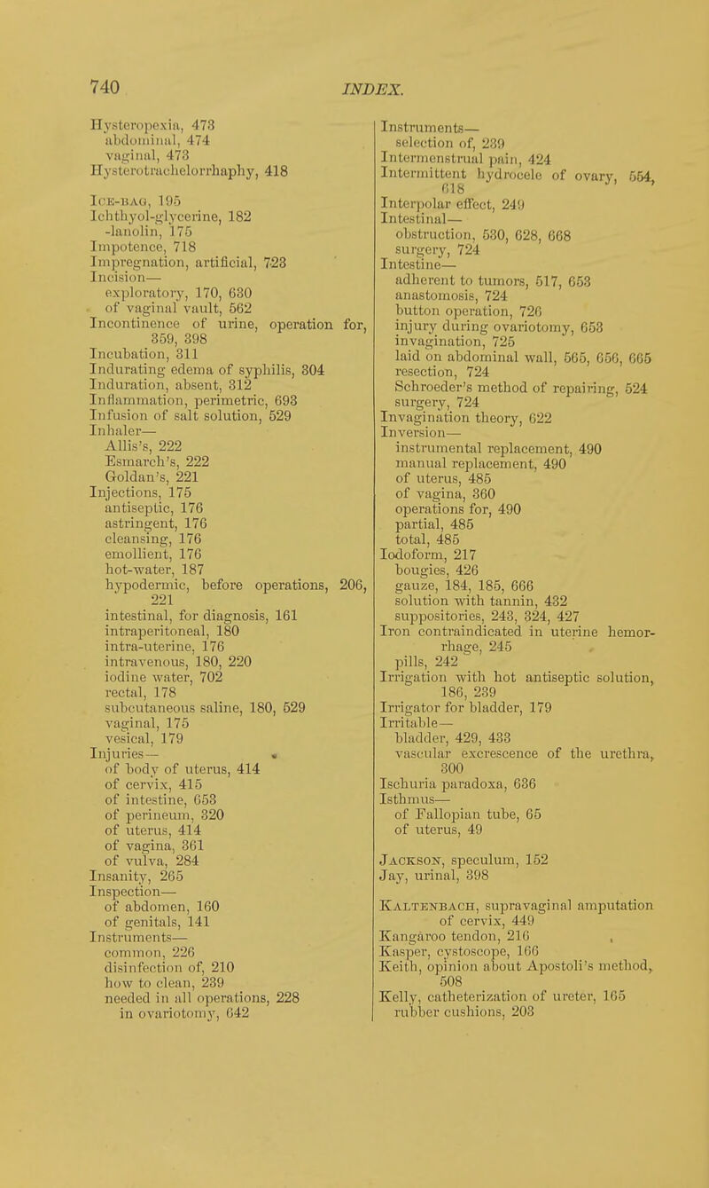 Ilysteropexin, 473 abdoiniiml, 474 vaginal, 473 Ilystero trachelorrhaphy, 418 ICK-HAU, 195 [chthyol-glycerine, 182 -lanolin, 175 I mpotence, 718 [mpregnation, artificial, 7-23 1 acision— exploratory, 170, 630 of vaginal vault, 562 Incontinence of urine, operation for, 359, 398 Incubation, 311 Indurating edema of syphilis, 304 Induration, absent, 312 Inflammation, perimetric, 693 Infusion of salt solution, 529 Inhaler— Allis's, 222 Esmarch's, 222 Goldan's, 221 Injections, 175 antiseptic, 176 astringent, 176 cleansing, 176 emollient, 176 hot-water, 187 hypodermic, before operations, 206, 221 intestinal, for diagnosis, 161 intraperitoneal, 180 intra-uterine, 176 intravenous, 180, 220 iodine water, 702 rectal, 178 subcutaneous saline, 180, 529 vaginal, 175 vesical, 179 Injuries— « of body of uterus, 414 of cervix, 415 of intestine, 653 of perineum, 320 of uterus, 414 of vagina, 361 of vulva, 284 Insanity, 265 Inspection— of abdomen, 160 of genitals, 141 Instruments— common, 226 disinfection of, 210 how to clean, 239 needed in all operations, 228 in ovariotomy, 042 Instruments— selection of, 239 Intermenstrual pain, 424 Intermittent hydrocele of ovary, 554 618 ' Interpolar effect, 249 Intestinal— obstruction, 530, 628, 668 surgery, 724 Intestine— adherent to tumors, 517, 653 anastomosis, 724 button operation, 726 injury during ovariotomy, 05:; invagination, 725 laid on abdominal wall, 565, 05c,, 665 resection, 724 Schroeder's method of repairing, 524 surgery, 724 Invagination theory, 022 Inversion— instrumental replacement, 490 manual replacement, 490 of uterus, 485 of vagina, 360 operations for, 490 partial, 485 total, 485 Iodoform, 217 bougies, 426 gauze, 184, 185, 666 solution with tannin, 432 suppositories, 243, 324, 427 Iron contraindicated in uterine hemor- rhage, 245 pills, 242 Irrigation with hot antiseptic solution, 186, 239 Irrigator for bladder, 179 Irritable— bladder, 429, 433 vascular excrescence of the urethra, 300 Ischuria paradoxa, 636 Isthmus— of Fallopian tube, 65 of uterus, 49 Jackson, speculum, 152 Jay, urinal, 398 Kaltenbach, supravaginal amputation of cervix, 410 Kangai'oo tendon, 210 , Kasper, cystoscope, 166 Keith, opinion about Apostoli's method, 508 Kelly, catheterization of ureter, 165 rubber cushions, 203
