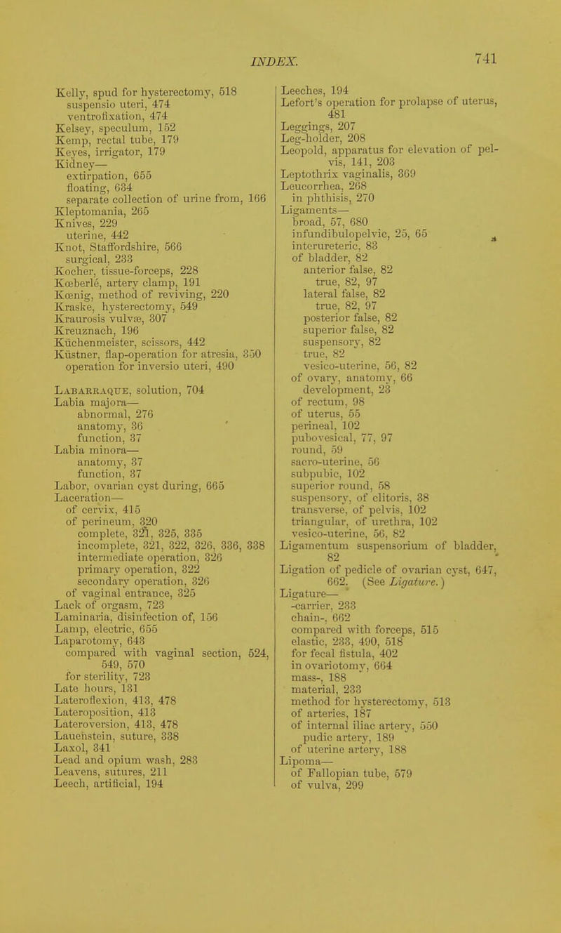 Eelly, spud for hysterectomy, 518 suspensio uteri, 474 ventrofixation, 474 Kelsey, speculum, 152 Kemp, rectal tube, 179 Keyes, irrigator, 179 Kidney— extirpation, 655 floating, 634 separate collection of urine from, 166 Kleptomania, 265 Knives, 229 uterine, 442 Knot, Staffordshire, 566 surgical, 233 Kocher, tissue-forceps, 228 Kfleberle, artery clamp, 191 Kosnig, method of reviving, 220 Kraske, hysterectomy, 549 Kraurosis vulva?, 307 Kreuznach, 196 Kuchenmeister, scissors, 442 Kustner, flap-operation for atresia, 350 operation for inversio uteri, 490 Labarraque, solution, 704 Labia majora— abnormal, 276 anatomy, oil function, 37 Labia minora— anatomy, 37 function, 37 Labor, ovarian cyst during, 665 Laceration— of cervix, 415 of perineum. 320 complete, 32% 325, 335 incomplete, 321, 322, 326, 336, 338 intermediate operation, 326 primary operation, 322 secondary operation, 326 of vaginal entrance, 325 Lack of orgasm, 723 Laminaria, disinfection of, 156 Lamp, electric, 655 Laparotomy, 643 compared with vaginal section, 524, 549, 570 for sterility, 723 Late hours, 131 Lateroflexion, 413, 478 Lateroposition, 413 Lateroversion, 413, 478 Lauenstein, suture, 338 Laxol, 341 Lead and opium wash, 283 I leavens, sutures, 211 Leech, artificial, 194 Leeches, 194 Lefort's operation for prolapse of uterus, 481 Leggings, 207 Leg-holder, 208 Leopold, apparatus for elevation of pel- vis, 141, 203 Leptothrix vaginalis, 369 Leucorrhea, 268 in phthisis, 270 Ligaments— broad, 57, 680 infundibulopelvic, 25, 65 g interureteric. 83 of bladder, 82 anterior false, 82 true, 82, 97 lateral false, 82 true, 82, 97 posterior false, 82 superior false, 82 suspensory, 82 true, 82 vesico-uterine, 56, 82 of ovary, anatomy, 66 development, 23 of rectum, 98 of uterus, 55 perineal, 102 pubovesical, 77, 97 round, 59 sacro-uterine, 56 subpubic, 102 superior round, 58 suspensory, of clitoris, 38 transverse, of pelvis, 102 triangular, of urethra, 102 vesico-uterine, 56, 82 Ligamentum suspensorium of bladder, 82 Ligation of pedicle of ovarian cyst, 647, 662. (See Ligature.) Ligature— -carrier, 233 chain-, 662 compared with forceps, 515 elastic, 233, 490, 518 for fecal fistula, 402 in ovariotomy, 664 mass-, 188 material, 233 method for hysterectomy, 513 of arteries, 187 of internal iliac artery, 550 pudic artery, 189 of uterine artery, 188 Lipoma— of Fallopian tube, 579 of vulva, 299