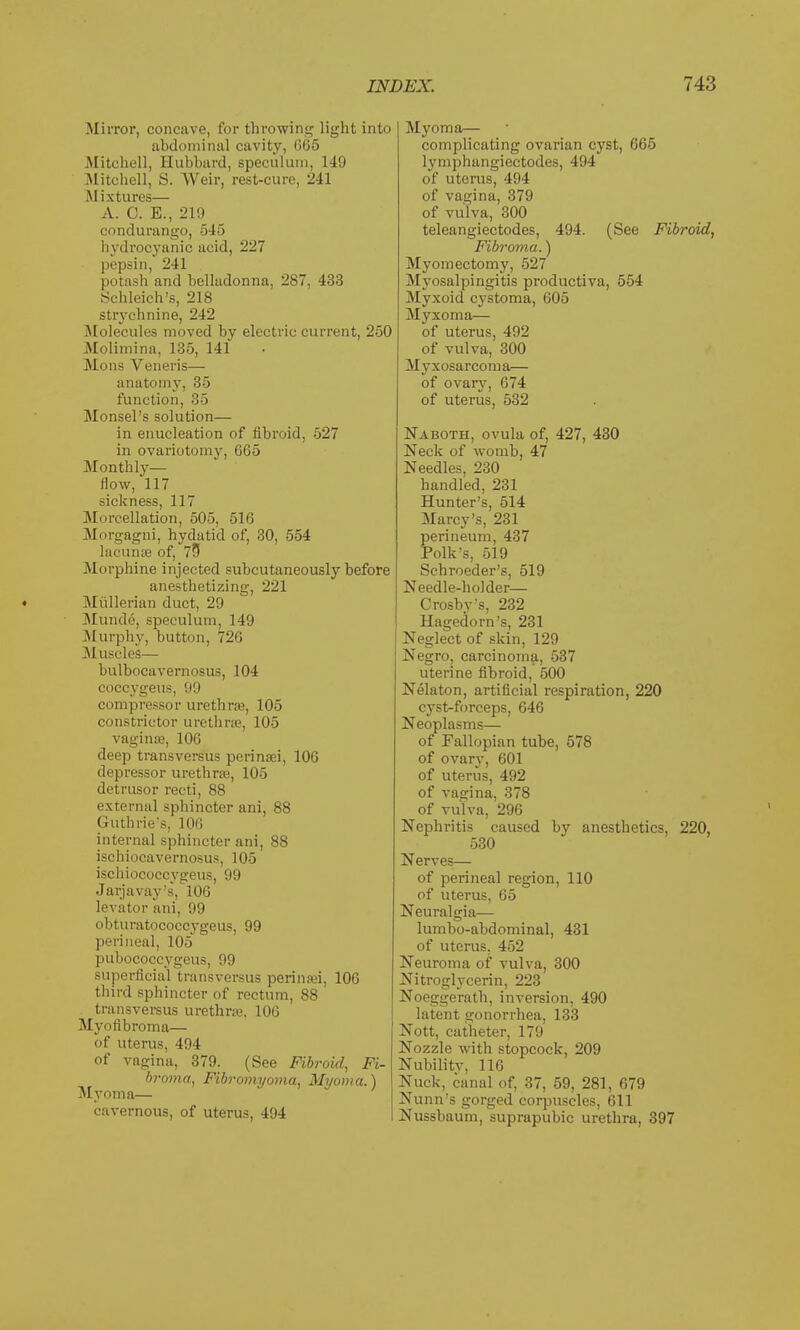 Mirror, concave, for throwing light into abdominal cavity, (365 Mitchell, Hubbard, speculum, 149 Mitchell, S. VVeir, rest-cure, 241 Mixtures— A. C. E., 219 condurango, 545 hydrocyanic acid, 227 pepsin, 241 potash and belladonna, 287, 433 Schleich's, 218 strychnine, 242 Molecules moved by electric current, 250 Molimina, 135, 141 Mods Veneris— anatomy, 35 function, 35 Monsel's solution— in enucleation of fibroid, 527 in ovariotomy, 665 Monthly— How, 117 sickness, 117 Morcellation, 505, 516 Morgagni, hydatid of, 30, 554 lacunae of, 73 Morphine injected subcutaneously before anesthetizing, 221 ♦ Miillerian duct, 29 Munde, speculum, 149 Murphy, button, 726 Muscle's— bulbocavernosus, 104 coccygeus, 99 compressor urethras, 105 constrictor urethra, 105 vagina;, 106 deep transversus peri nasi, 106 depressor urethra, 105 detrusor recti, 88 external sphincter ani, 88 Guthrie's, 106 internal sphincter ani, 88 ischiocavernosus, 105 ischiococcygeus, 99 Jarjavay's, 106 levator ani, 99 obturatococcygeus, 99 perineal, 105 pubococcygeus, 99 superficial transversus perinsei, 106 third sphincter of rectum, 88 transversus urethra. 106 Myofibroma— of uterus, 494 Of vagina, 379. (See Fibroid, Fi- broma, Fibromyoma, Myoma.) Myoma— cavernous, of uterus, 494 Myoma— complicating ovarian cyst, 665 lymphangieetodes, 494 of uterus, 494 of vagina, 379 of vulva, 300 teleangiectodes, 494. (See Fibroid, Fibroma.) Myomectomy, 527 Myosalpingitis productiva, 554 Myxoid cystoma, 605 Myxoma— of uterus, 402 of vulva, 300 Myxosarcoma— of ovary, 674 of uterus, 532 Naboth, ovula of, 427, 430 Neck of womb, 47 Needles, 230 handled, 231 Hunter's, 514 Marey's, 231 perineum, 437 Polk's, 519 Schroeder's, 519 Needle-holder— Crosby's, 232 Hagedorn's, 231 Neglect of skin, 129 Negro, carcinoma, 537 uterine fibroid, 500 Nelaton, artificial respiration, 220 cyst-forceps, 646 Neoplasms— of Fallopian tube, 578 of ovary, 601 of uterus, 492 of vagina, 378 of vul va, 296 Nephritis caused by anesthetics, 220, 530 Nerves— of perineal region, 110 of uterus, 65 Neuralgia— lumbo-abdominal, 431 of uterus, 452 Neuroma of vulva, 300 Nitroglycerin, 223 Noeggerath, inversion, 490 latent gonorrhea, 133 Nott, catheter, 179 Nozzle with stopcock, 209 Nubility, 116 Nuck, canal of, 37, 59, 281, 679 Nunn's gorged corpuscles, 611 Nussbaum, suprapubic urethra, 397