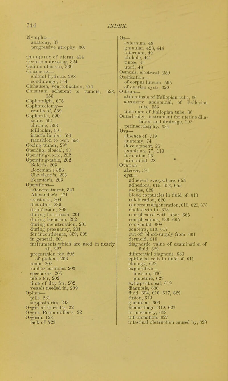 Nymphce— anatomy, 37 progressive atrophy, 307 Obliquity of uterus, 414 Occlusion dressing, 324 Oi'dium albicans, 369 Ointments— cliloral hydrate, 288 condurango, 544 Olshausen, ventrofixation, 474 Onientum adherent to tumors, 523, 655 Oophoralgia, 678 (>6phorectomy— results of, 569 Oophoritis, 590 acute, 591 chronic, 593 follicular, 591 interfollicular, 591 transition to cyst, 594 Oozing tumor, 297 Opening, cloacal, 33 Operating-room, 202 Operating-table, 202 Boldt's, 203 Bozeman's 388 Cleveland's, 203 Foerster's, 203 Operations— after-treatment, 341 Alexander's, 471 assistants, 204 diet after, 239 disinfection, 209 during hot season, 201 during lactation, 202 during menstruation, 201 during pregnancy, 201 for incontinence, 359, 398 in general, 201 instruments which are used in nearly all, 227 preparation for, 202 of patient, 206 room, 202 rubber cushions, 203 spectators, 205 table for, 202 time of day for, 202 vessels needed in, 209 Opium— pills, 261 suppositories, 243 Organ of Giraldes, 22 Organ, Kosenmuller's, 22 Orgasm, 123 lack of, 723 Ob— externum, 49 granular, 428, 444 internum, 49 pinhole, 441 tinea1, 49 uteri, 49 Osmosis, electrical, 250 Ossification— of corpus luteum, 595 of ovarian cysts, 620 Ostium— abdominale of Fallopian tube, 66 accessorv abdominal, of Fallopian tube, 553 uterinum of Fallopian tube, 66 Outerbridge, instrument for uterine dila- tation and drainage, 192 perineorrhaphy, 334 Ova— absence of, 719 anatomy, 74 development, 26 expulsion, 77, 119 formation, 26 primordial, 28 Ovarian— abscess, 591 cyst- adherent everywhere, 655 adhesions, 619, 653, 655 ascites, 628 blood corpuscles in fluid of, 610 calcification, 620 cancerous degeneration, 610, 620, 675 cholesterin in, 613 complicated with labor, 665 complications, 636, 665 congenital, 608 contents, 610, 617 cut oft' blood-supply from, 661 dermoid, 615 diagnostic value of examination of fluid, 629 differential diagnosis, 630 epithelial cells in fluid of, 611 etiology, 622 explorative— incision, 630 puncture, 620 extraperitoneal, (ilO diagnosis, 636 fluid, 604, 610, 617, 629 fusion, 619 glandular, 606 hemorrbage, 619, 627 in mesentery, 658 inflammation, 627 intestinal obstruction caused by, 628