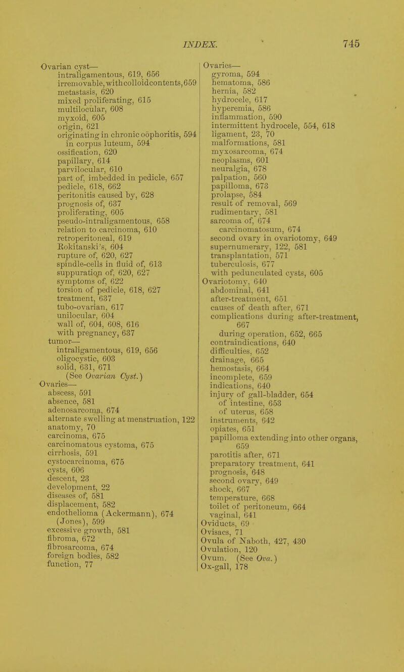 Ovarian cyst— intraligamentous, Gin, 656 irremovable, withcolloidcontents,659 metastasis, 620 mixed proliferating, 615 multilocular, 608 myxoid, 605 origin, 621 originating in chronic oophoritis, 594 in corpus luteum, 594 ossification, 620 papillary, 614 parvilocular, 610 part of, imbedded in pedicle, 657 pedicle, 618, 662 peritonitis caused by, 628 prognosis of, 637 proliferating, 605 pseudo-intraligamentous, 658 relation to carcinoma, 610 retroperitoneal, 619 Kokitanski's, 604 rupture of, 620, 627 spindle-cells in fluid of, 613 suppuratiqn of, 620, 627 symptoms of, 622 torsion of pedicle, 618, 627 treatment, 637 tubo-ovarian, 617 unilocular, 604 wall of, 604, 608, 616 with pregnancy, 637 tumor— intraligamentous, 619, 656 oligocystic, 603 solid, 631, 671 (See Ovarian Cyst.) Ovaries— abscess, 591 absence, 581 adenosarcoma, 674 alternate swelling at menstruation, 122 anatomy, 70 carcinoma, 675 carcinomatous cystoma, 675 cirrhosis, 591 cystocarcinoma, 675 cysts, 606 descent, 23 development, 22 diseases of, 581 displacement, 582 endothelioma (Ackermann), 674 (Jones), 599 excessive growth, 581 fibroma, 672 fibrosarcoma, 674 foreign bodies, 582 function, 77 Ovaries— gyroma, 594 hematoma, 586 hernia, 582 hydrocele, 617 hyperemia, 586 inflammation, 590 intermittent hydrocele, 554, 618 ligament, 23, 70 malformations, 581 myxosarcoma, 674 neoplasms, 601 neuralgia, 678 palpation, 560 papilloma, 673 prolapse, 584 result of removal, 569 rudimentary, 581 sarcoma of, 674 carcinomatosum, 674 second ovary in ovariotomy, 649 supernumerary, 122, 581 transplantation, 571 tuberculosis, 677 with pedunculated cysts, 605 Ovariotomy, 640 abdominal, 641 after-treatment, 651 causes of death after, 671 complications during after-treatment. 667 during operation, 652, 665 contraindications, 640 difficulties, 652 drainage, 665 hemostasis, 664 incomplete, 659 indications, 640 injury of gall-bladder, 654 of intestine, 653 of uterus, 658 instruments, 642 opiates, 651 papilloma extending into other organs, 659 parotitis after, 671 preparatory treatment, 641 prognosis, 648 second ovary, 649 shock, 667 temperature, 668 toilet of peritoneum, 664 vaginal, 641 Oviducts, 69 Ovisacs, 71 Ovula of Naboth, 427, 430 Ovulation, 120 Ovum. (See Ova.) Ox-gall, 178