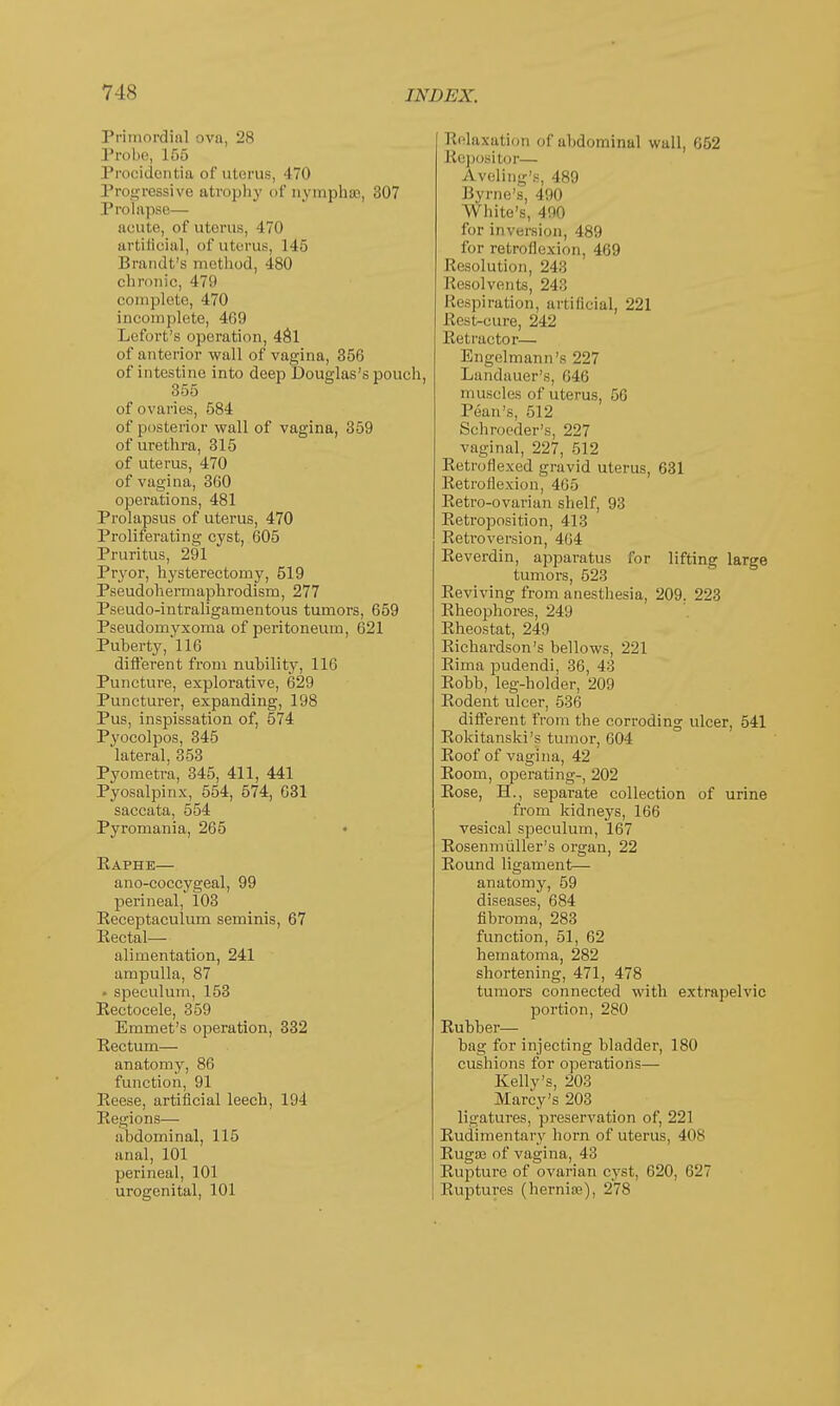 Primordial ova, 28 Probe, 155 Procidentia of uterus, 470 Progressive atrophy of nvmphas, 307 Prolapse— acute, of uterus, 470 artificial, of uterus, 145 Brandt's method, 480 chronic, 479 complete, 470 incomplete, 469 Lefort's operation, 481 of anterior wall of vagina, 356 of intestine into deep Douglas's pouch 355 of ovaries, 584 of posterior wall of vagina, 359 of urethra, 315 of uterus, 470 of vagina, 360 operations, 481 Prolapsus of uterus, 470 Proliferating cyst, 605 Pruritus, 291 Pryor, hysterectomy, 519 Pseudohermaphrodism, 277 Pseudo-intraligamentous tumors, 659 Pseudomyxoma of peritoneum, 621 Puberty,'116 different from nubility, 116 Puncture, explorative, 629 Puncturer, expanding, 198 Pus, inspissation of, 574 Pyocolpos, 345 lateral, 353 Pyometra, 345, 411, 441 Pyosalpinx, 554, 574, 631 saccata, 554 Pyromania, 265 Eaphe— ano-coccygeal, 99 perineal, 103 Receptaculum seminis, 67 Eectal— alimentation, 241 ampulla, 87 • speculum, 153 Eectocele, 359 Emmet's operation, 332 Kectum— anatomy, 86 function, 91 Reese, artificial leech, 194 Regions— abdominal, 115 anal, 101 perineal, 101 urogenital, 101 Relaxation of abdominal wall, 052 Repositor— Aveling's, 489 Byrne's, 490 White's, 400 for inversion, 489 for retroflexion, 469 Resolution, 243 Resolvents, 243 Respiration, artificial, 221 Rest-cure, 242 Retractor— Engelmann's 227 Landauer's, 646 muscles of uterus, 56 Pean's, 512 Schroeder's, 227 vaginal, 227, 512 Retroflexed gravid uterus, 631 Retroflexion, 465 Retro-ovarian shelf, 93 Retroposition, 413 Retroversion, 404 Reverdin, apparatus for lifting large tumors, 523 Reviving from anesthesia, 209. 223 Rheophores, 249 Rheostat, 249 Richardson's bellows, 221 Rima pudendi, 36, 43 Robb, leg-holder, 209 Rodent ulcer, 530 different from the corroding ulcer, 541 Rokitanski's tumor, 604 Roof of vagina, 42 Room, operating-, 202 Rose, H., separate collection of urine from kidneys, 166 vesical speculum, 167 Rosenmiiller's organ, 22 Round ligament- anatomy, 59 diseases, 684 fibroma, 283 function, 51, 62 hematoma, 282 shortening, 471, 478 tumors connected with extrapelvic portion, 280 Rubber— bag for injecting bladder, 180 cushions for operations— Kellv's, 203 Marcy's 203 ligatures, preservation of, 221 Rudimentary horn of uterus, 408 Ruga? of vagina, 43 Rupture of ovarian cyst, 620, 627 Ruptures (hernia?), 278