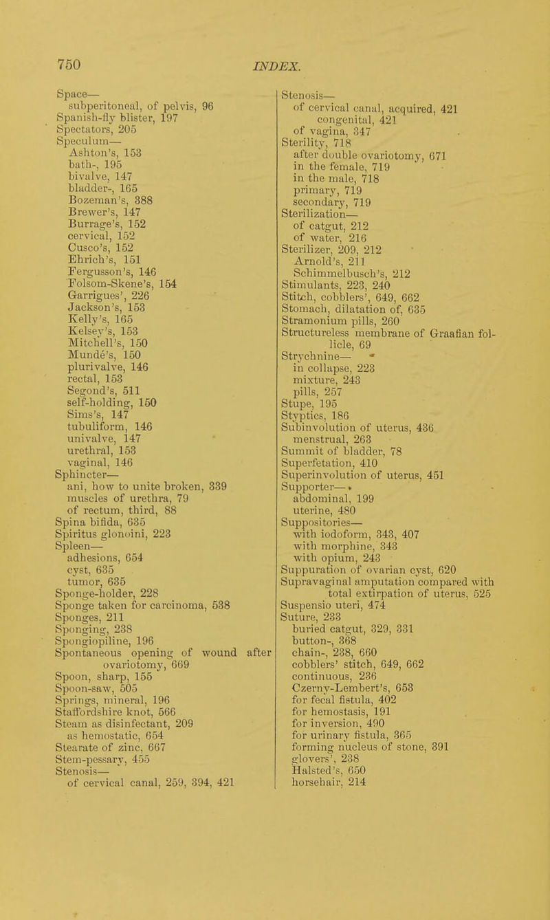 Space— subperitoneal, of pelvis, 96 Spanish-fly blister, 107 Spectators, 205 Speculum— Ashton's, 153 bath-, 195 bivalve, 147 bladder-, 165 Bozeman's, 388 Brewer's, 147 Burrage's, 152 cervical, 152 Cusco's, 152 Enrich's, 151 Fergusson's, 146 Folsorn-Skene's, 154 Garrigues', 226 Jackson's, 153 Kelly's, 165 Kelsev's, 153 Mitchell's, 150 Munde's, 150 plurivalve, 146 rectal, 153 Segond's, 511 self-holding, 150 Sims's, 147 tubuliform, 146 univalve, 147 urethral, 153 vaginal, 146 Sphincter— ani, how to unite broken, 339 muscles of urethra, 79 of rectum, third, 88 Spina bifida, 635 Spiritus glonoini, 223 Spleen— adhesions, 654 cyst, 635 tumor, 635 Sponge-holder, 228 Sponge taken for carcinoma, 538 Sponges, 211 Sponging, 238 Spongiopiline, 196 Spontaneous opening of wound after ovariotomy, 669 Spoon, sharp, 155 Spoon-saw, 505 Springs, mineral, 196 Staffordshire knot, 566 Steam as disinfectant, 209 as hemostatic, 654 Stearate of zinc. 667 Stem-pessary, 455 Stenosis— of cervical canal, 259, 394, 421 Stenosis— Of cervical canal, acquired, 421 congenital, 421 of vagina, 347 Sterility, 7Is after double ovariotomy, 671 in the female, 719 in the male, 718 primary, 719 secondary, 719 Sterilization— of catgut, 212 of water, 216 Sterilizer, 209, 212 Arnold's, 211 Schimmelbusch's, 212 Stimulants, 223, 240 Stitch, cobblers', 649, 662 Stomach, dilatation of, 635 Stramonium pills, 260 Structureless membrane of Graafian fol- licle, 69 Strychnine— * in collapse, 223 mixture, 243 pills, 257 Stupe, 195 Styptics, 186 Subinvolution of uterus, 436 menstrual, 263 Summit of bladder, 78 Superfetation, 410 Superinvolution of uterus, 451 Supporter—» abdominal, 199 uterine, 480 Suppositories— with iodoform, 343, 407 with morphine, 343 with opium, 243 Suppuration of ovarian cyst, 620 Supravaginal amputation compared with total extirpation of uterus, 525 Suspensio uteri, 474 Suture, 233 buried catgut, 329, 331 button-, 368 chain-, 238, 660 cobblers' stitch, 649, 662 continuous, 236 Czerny-Lembert's, 653 for fecal fistula, 402 fur hemostasis, 191 for inversion, 490 for urinary fistula, 365 forming nucleus of stone, 391 silo vers', 238 Halsted's, 650 horsehair, 214
