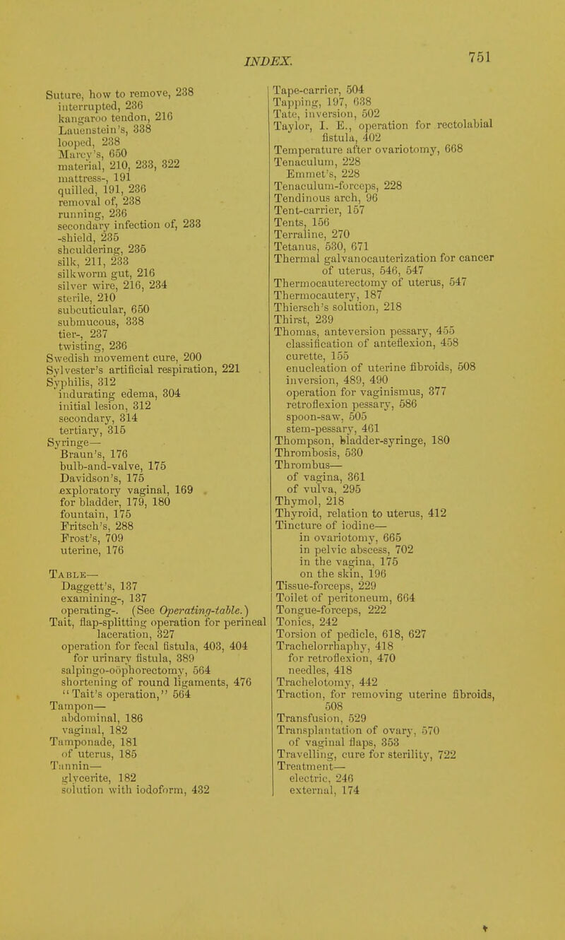 Suture, how to remove, 238 interrupted, 236 kangaroo tendon, 21G Lauenstein's, 338 looped, 238 Marcy's. 050 material, 210, 233, 322 mattress-, 191 quilled, 191, 236 removal of, 238 running, 236 secondary infection of, 233 -shield, 235 shouldering, 235 silk, 211, 233 silkworm gut, 216 silver wire, 216, 234 sterile, 210 subcuticular, 650 submucous, 338 tier-, 237 twisting, 236 Swedish movement cure, 200 Sylvester's artificial respiration, 221 Syphilis, 312 indurating edema, 304 initial lesion, 312 secondary, 314 tertiary, 315 Syringe— Braun's, 176 bulb-and-valve, 175 Davidson's, 175 exploratory vaginal, 169 for bladder, 179, 180 fountain, 175 Eritsch's, 288 Frost's, 709 uterine, 176 Table— Daggett's, 137 examining-, 137 operating-. (See Operating-table.) Tait, flap-splitting operation for perineal laceration, 327 operation for fecal fistula, 403, 404 for urinary fistula, 389 salpingo-oophorectomy, 564 shortening of round ligaments, 476 Tait's operation, 564 Tampon— abdominal, 186 vaginal, 182 Tamponade, 181 of uterus, 185 Tannin— glycerite, 182 solution with iodoform, 432 Tape-carrier, 504 Tapping, 197, 638 Tate, inversion, 502 Taylor, I. E., operation for rectolabial fistula, 402 Temperature after ovariotomy, 668 Tenaculum, 228 Emmet's, 228 Tenaculum-forccps, 228 Tendinous arch, 96 Tent-carrier, 157 Tents, 156 Terraline, 270 Tetanus, 530, 671 Thermal galvanocauterization for cancer of uterus, 546, 547 Thermocauterectomy of uterus, 547 Thermocautery, 187 Thiersch's solution, 218 Thirst, 239 Thomas, ante version pessary, 4-Vj classification of anteflexion, 458 curette, 155 enucleation of uterine fibroids, 508 inversion, 489, 490 operation for vaginismus, 377 retroflexion pessary, 586 spoon-saw, 505 stem-pessary, 461 Thompson, Madder-syringe, 180 Thromhosis, 530 Thrombus— of vagina, 361 of vulva, 295 Thymol, 218 Thyroid, relation to uterus, 412 Tincture of iodine— in ovariotomy, 665 in pelvic abscess, 702 in the vagina, 175 on the skin, 196 Tissue-forceps, 229 Toilet of peritoneum, 664 Tongue-forceps, 222 Tonics, 242 Torsion of pedicle, 618, 627 Trachelorrhaphy, 418 for retroflexion, 470 needles, 418 Trachelotomy, 442 Traction, fur removing uterine fibroids, 508 Transfusion, 529 Transplantation of ovary, 570 of vaginal flaps, 353 Travelling, cure for sterility, 722 Treatment— electric, 246 external, 174