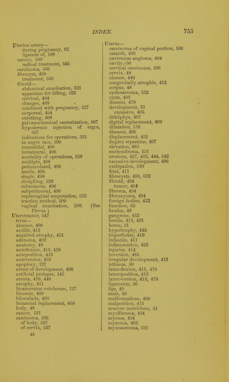 Uterine artery— during pregnancy, 62 ligature of, 188 cancer, 530 radical treatment, 545 carcinoma, 536 fibrocyst, 499 treatment, 530 fibroid— abdominal enucleation, 521 apparatus for lifting, 523 cervical, 494 changes, 499 combined with pregnancy, 527 corporeal, 494 curetting, 508 galvanochemical cauterization, 507 hypodermic injection of ergot, 507 indications for operations, 531 in negro race, 500 interstitial, 496 intramural, 496 mortality of operations, 528 multiple, 498 pedunculated, 496 sessile, 496 single, 498 sloughing, 528 submucous, 496 subperitoneal, 496 supravaginal amputation, 523 traction method, 509 vaginal enucleation, 508. (See Uterus.) Uterotractor, 547 terus— absence, 406 acollis, 413 acquired atrophy, 451 adenoma, 492 anatomy, 48 anteflexion, 413, 458 anteposition, 413 anteversion, 453 apoplexy, 127 arrest of development, 406 artificial prolapse, 145 atresia, 410, 440 at rophy, 451 bicameratus vetularum, 127 bicornis, 409 bilocularis, 409 bimanual replacement, 468 body, 48 cancer, 531 carcinoma, 536 of body, 537 of cervix, 537 48 Uterus— carcinoma of vaginal portion, 536 catarrh, 430 cavernous angioma, 494 cavity,* 50 cervical carcinoma, 536 cervix, 48 closure, 440 congenitally atrophic, 412 corpus, 48 cystosarcoma, 532 cysts, 493 descent, 478 development, 31 excessive, 405 didelphys, 407 digital replacement, 469 dilatation, 158 diseases, 406 displacement, 453 duplex separatus, 407 elevation, 485 enchondroma, 551 erosions, 427, 433, 444, 542 excessive development, 406 extirpation, 510 fetal, 411 fibroevsts, 499, 632 fibroid, 494 tumor, 494 fibroma, 494 fibromyoma, 494 foreign bodies, 422 function, 65 fundus, 48 fangrene, 452 ernia, 413, 491 horns, 31 hypertrophy, 445 imperforate, 410 infantile, 411 inflammation, 423 injuries, 414 inversion, 485 irregular development, 413 isthmus, 50 lateroflexion, 413, 478 lateroposition, 413 lateroversion, 413, 478 ligaments, 56 lips, 49 male, 30 malformations, 406 malposition, 413 mucous membrane, 51 myofibroma, 494 myoma, 494 myxoma, 492 myxosarcoma, 532