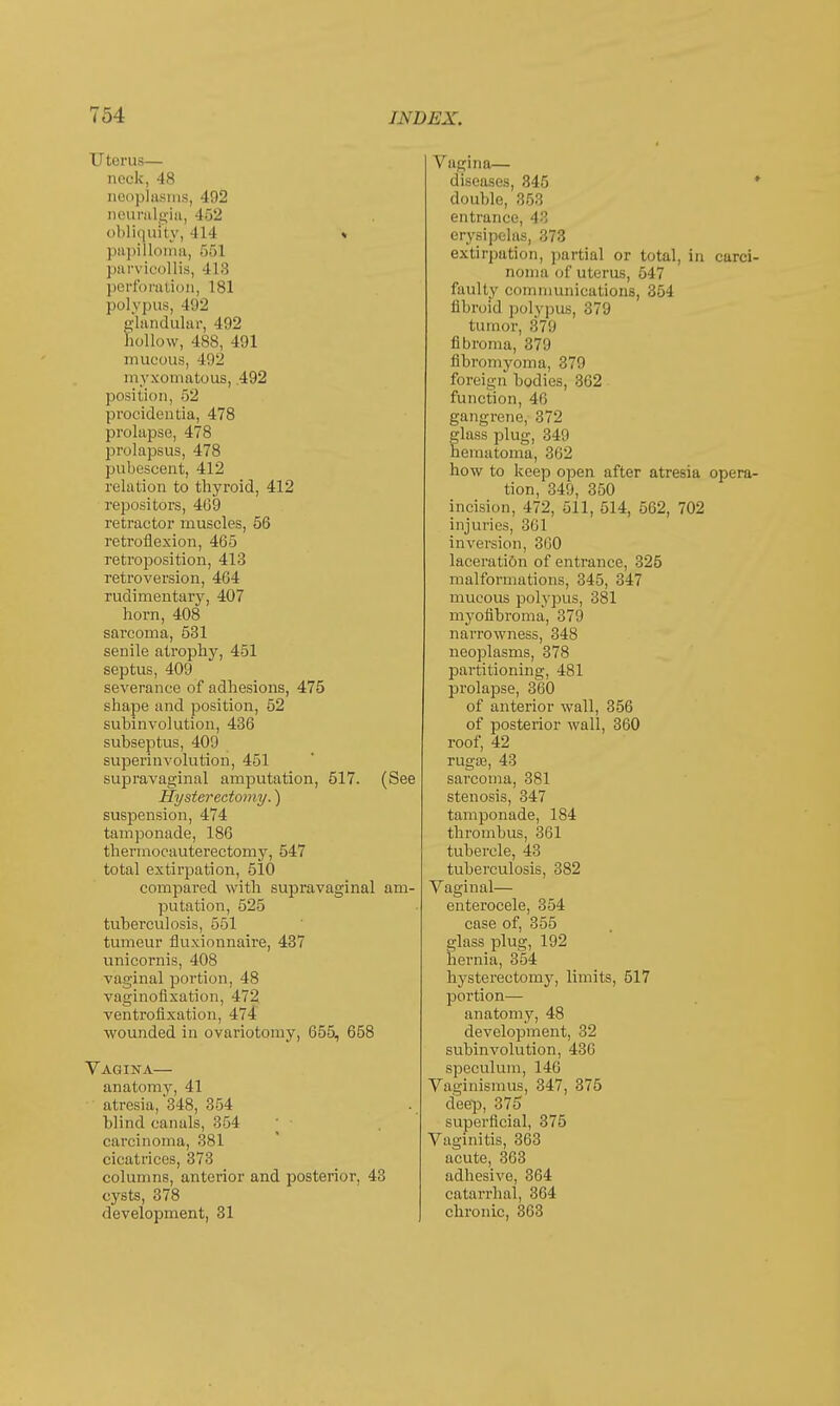 Uterus— nock, 48 neoplasms, 402 neuralgia, 452 obliquity, 414 » papilloma, 55] parvicollis, 4 L8 perforation, 181 polypus, 492 glandular, 402 hollow, 4S8, 401 mucous, 402 myxomatous, .492 position, 52 procidentia, 478 prolapse, 478 prolapsus, 478 pubescent, 412 relation to thyroid, 412 repositors, 469 retractor muscles, 56 retroflexion, 465 retroposition, 413 retroversion, 464 rudimentary, 407 horn, 408 sarcoma, 531 senile atrophy, 451 septus, 400 severance of adhesions, 475 shape and position, 52 subinvolution, 436 subseptus, 400 superinvolution, 451 supravaginal amputation, 517. (See Hysterectomy.) suspension, 474 tamponade, 186 thermocauterectomy, 547 total extirpation, 510 compared with supravaginal am- putation, 525 tuberculosis, 551 tumeur fluxionnaire, 437 unicornis, 408 vaginal portion, 48 vaginofixation, 472 ventrofixation, 474 wounded in ovariotomy, 655, 658 Vagina— anatomy, 41 atresia, 348, 354 blind canals, 354 carcinoma, 381 cicatrices, 373 columns, anterior and posterior, 43 cysts, 378 development, 31 Vagina— diseases, 345 * double, 858 entrance, 43 erysipelas, 373 extirpation, partial or total, in carci- noma of uterus, 547 faulty communications, 354 fibroid polypus, 379 tumor, 370 fibroma, 370 fibromyoma, 379 foreign bodies, 362 function, 46 gangrene, 372 glass plug, 349 hematoma, 362 how to keep open after atresia opera- tion, 349, 350 incision, 472, 511, 514, 562, 702 injuries, 361 inversion, 360 laceration of entrance, 325 malformations, 345, 347 mucous polypus, 381 myofibroma, 370 narrowness, 348 neoplasms, 378 partitioning, 481 prolapse, 360 of anterior wall, 356 of posterior wall, 360 roof, 42 rugae, 43 sarcoma, 381 stenosis, 347 tamponade, 184 thrombus, 361 tubercle, 43 tuberculosis, 382 Vaginal— enterocele, 354 case of, 355 glass plug, 102 hernia, 354 hysterectomy, limits, 517 portion— anatomy, 48 development, 32 subinvolution, 436 speculum, 146 Vaginismus, 347, 375 deep, SIS superficial, 375 Vaginitis, 363 acute, 363 adhesive, 364 catarrhal, 364 chronic, 363