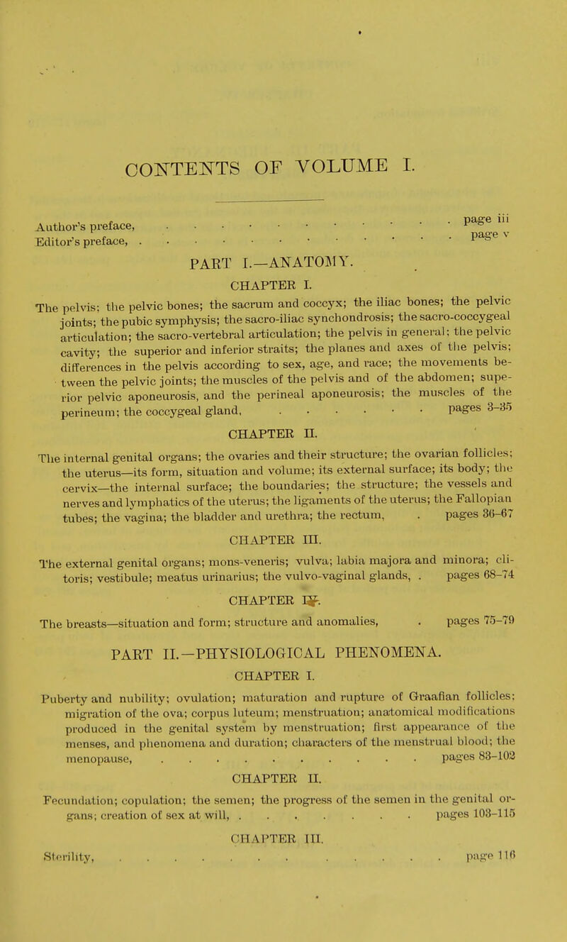 Author's preface, P^^® Editors preface i » PART I.—ANATOMY. CHAPTER I. The pelvis: the pelvic bones; the sacrum and coccyx; the iliac bones; the pelvic joints; the pubic symphysis; the sacro-iliac synchondrosis; the sacro-coccygeal articulation; the sacro-vertebral articulation; the pelvis in general; the pelvic cavity; the superior and inferior straits; the planes and axes of tlie pelvis; differeiaces in the pelvis according to sex, age, and race; the movements be- tween the pelvic joints; the muscles of the pelvis and of the abdomen; supe- rior pelvic aponeurosis, and the perineal aponeurosis; the muscles of ^ the perineum; the coccygeal gland, pages 3-35 CHAPTER n. The internal genital organs; the ovaries and their structure; the ovarian follicles; the uterus—its form, situation and volume; its external surface; its body; the cervix—the internal surface; the boundaries; the structure; the vessels and nerves and lymphatics of the uterus; the ligaments of the uterus; the Fallopian tubes; the vagina; the bladder and urethra; the rectum, . pages 36-67 CHAPTER in. The external genital organs; mons-veneris; vulva; labia majora and minora; cli- toris; vestibule; meatus urinarius; tlie vulvo-vaginal glands, . pages 68-74 CHAPTER I^. The breasts—situation and form; structure and anomalies, . pages 75-79 PART 11.-PHYSIOLOGICAL PHENOMENA. CHAPTER I. Puberty and nubility; ovulation; maturation and rupture of Graafian follicles; migration of the ova; corpus luteum; menstruation; anatomical modifications produced in the genital syste'^m by menstruation; first appearance of the menses, and phenomena and duration; cliaracters of the menstrual blood; the menopause pages 88-102 CHAPTER n. Fecundation; copulation; the semen; the progress of the semen in the genital or- gans; creation of sex at will, pages 103-115 CHAPTER in. Sterility, page 110