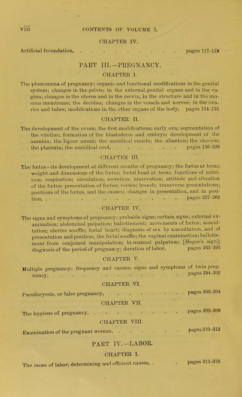 CHAPTER IV. Artificial fecundation, pages 117-119 PART III.—PREGNANCY. CHAPTER I. The phenomena of pregnancy; organic and functional modifications in the genital system; changes in the pelvis; in tiie external genital organs and in the va- gina; changes in the uterus and in the cervix; in the structure and in the rau- cous membrane; the decidua; changes in the vessels and nerves; in tlie ova- ries and tubes; modifications in the other organs of the body, pages 134-155 CHAPTER n. The development of tlie ovum; the first modifications; early ova; segmentation of the vitellus; formation of the blastoderm and embryo; development of the amnion; the liquor amnii; the umbilical vesicle; the allantois; the choi-ion; the placenta; the imibilical cord, pages 156-33& CHAPTER in. The foetus—its development at different months of pregnancy; the foetus at term; weight and dimensions of the foetus; foetal head at term; functions of nutri- tion; respiration; circulation; secretion; innervation; attitude and situation of the foetus; presentation of foetus; vertex; breech; transverse presentations; positions of the foetus, and the causes; changes in presentation, and in posi- tion, pages 337-363 CHAPTER rV. The signs and symptoms of pregnancy; probable signs; certain signs; external ex- amination; abdominal palpation; ballottement; movements of foetus; auscul- tation; uterine souffle; foetal heart; diagnosis of sex by auscultation, and of presentation and position; the foetal souffle; the vaginal examination; ballotte- ment from conjoined manipulation; bi-manual palpation; [Hegar's sign]; diagnosis of the period of pregnancy; duration of labor, pages 363-393^ CHAPTER V. Multiple pregnancy; frequency and causes; signs and symptoms of twin preg- nancy, pages 294-303 CHAPTER VI. Pseudocyesis, or false pregnancy pages 303-304 CHAPTER Vn. The hygiene of pregnancy Pages 305-309 CHAPTER Vm. Examination of the pregnant woman pages 310-313 PART IV.—LABOR. CHAPTER I. The cause of labor; determining and efficient causes, . . pages 315-318