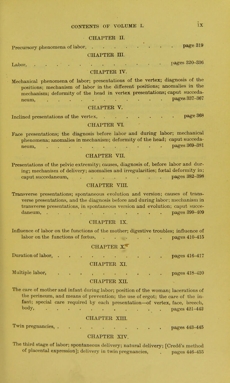 CHAPTER n. Precursory phenomena of labor, page 319 CHAPTER HI. Labor, pages 320-336 CHAPTER IV. Mechanical phenomena of labor; presentations of the vertex; diagnosis of the positions; mechanism of labor in the different positions; anomalies in the mechanism; deformity of the head in vertex presentations; caput succeda- neum, pages 337-367 CHAPTER V. Inclined presentations of the vertex, page 368 CHAPTER VL Face presentations; the diagnosis before labor and during labor; mechanical phenomena; anomalies in mechanism; deformity of the head; caput succeda- neum, pages 369-381 CHAPTER Vn. Presentations of the pelvic extremity; causes, diagnosis of, before labor and dur- ing; mechanism of delivery; anomalies and irregulainties; foetal deformity in; caput succedaneum, pages 382-398 CHAPTER Vm. Tran.sverse presentations; spontaneous evolution and version; causes of trans- verse presentations, and the diagnosis before and during labor: mechanism in transverse presentations, in spontaneous version and evolution; caput succe- daneum, pages 399-409 CHAPTER IX. Influence of labor on the functions of the mother; digestive troubles; influence of labor on the functions of foetus, pages 410-415 CHAPTER Duration of labor, pages 416-417 CHAPTER XI. Multiple labor, pages 418-420 CHAPTER Xn. The care of mother and infant during labor; position of the woman; lacerations of the perineum, and means of prevention; the use of ergot; the care of the in- fant; special care required by each presentation—of vertex, face, breech, body, pages 421-442 CHAPTER Xm. Twin pregnancies, pages 443-445 CHAPTER XTV. The third stage of labor; spontaneous delivery; natural delivery; [Credo's metliod of placental expression]; delivery in twin pregnancies, . pages 446-455