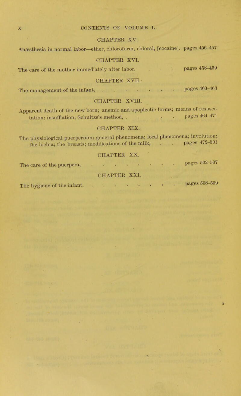 CHAPTER XV. Anaesthesia in normal labor—ether, chloroform, cliloral, [cocaine], pages 4o6-4o7 CHAPTER XVI. The care of the mother immediately after labor, . . pages 458-459 CHAPTER XVn. The management of the infant, pages 460-463 CHAPTER XVm. Apparent death of the new born; anemic and apoplectic forms; means of resusci- tation; insufflation; Schultze's method pages 464-471 CHAPTER XIX. The phj'siological puerperium; general phenomena; local phenomena; involution; the lochia; the breasts; modifications of the milk, . pages 473-501 CHAPTER XX. The care of the puerpera Pa.2:«s 503-507 CHAPTER XXI. The hygiene of the infant pages 508-50^