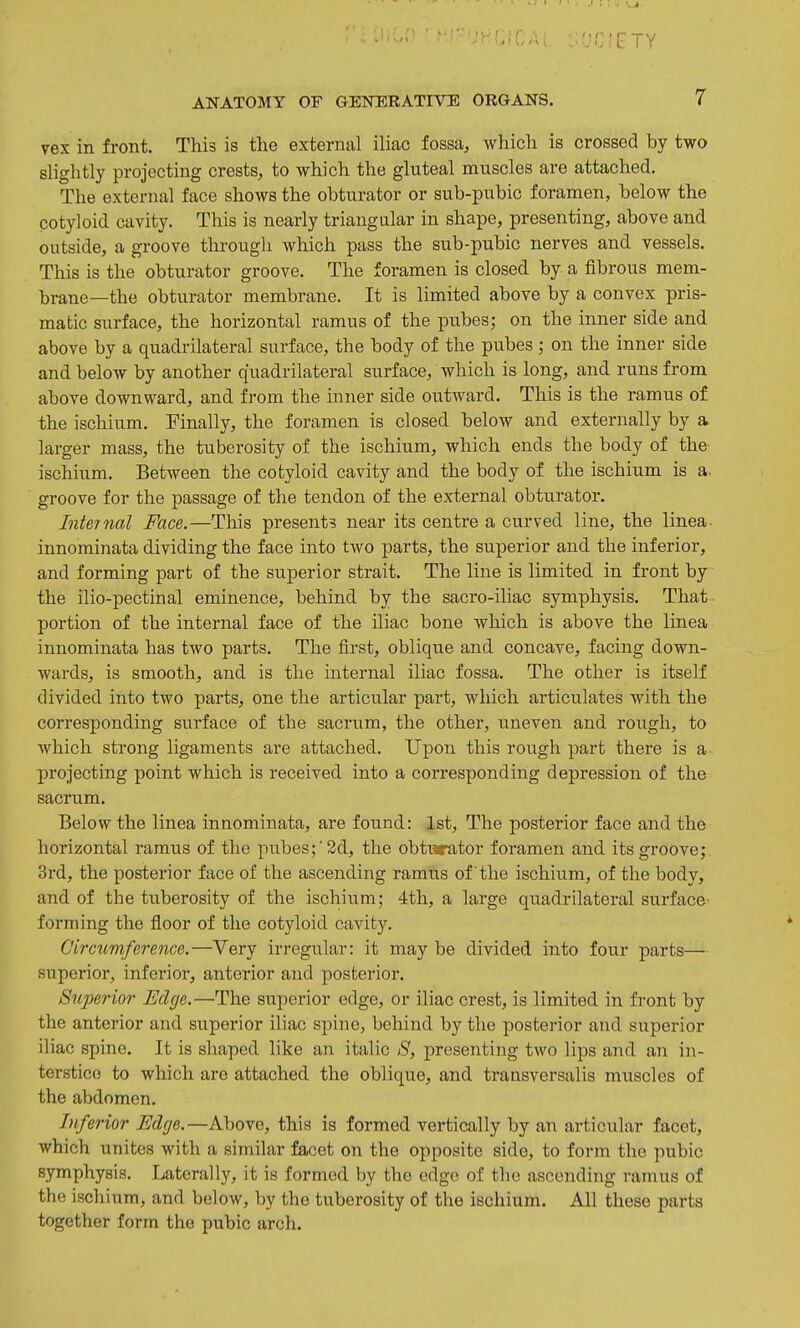 vex in front. This is the external iliac fossa, which is crossed by two slightly projecting crests, to which the gluteal muscles are attached. The external face shows the obturator or sub-pubic foramen, below the cotyloid cavity. This is nearly triangular in shape, presenting, above and outside, a groove through which pass the sub-pubic nerves and vessels. This is the obturator groove. The foramen is closed by a fibrous mem- brane—the obturator membrane. It is limited above by a convex pris- matic surface, the horizontal ramus of the pubes; on the inner side and above by a quadrilateral surface, the body of the pubes ; on the inner side and below by another quadrilateral surface, which is long, and runs from above downward, and from the inner side outward. This is the ramus of the ischium. Finally, the foramen is closed below and externally by a larger mass, the tuberosity of the ischium, which ends the body of the ischium. Between the cotyloid cavity and the body of the ischium is a. groove for the passage of the tendon of the external obturator. Internal Face.—This presents near its centre a curved line, the linea. innominata dividing the face into two parts, the superior and the inferior, and forming part of the superior strait. The line is limited in front by the ilio-pectinal eminence, behind by the sacro-iliac symphysis. That portion of the internal face of the iliac bone which is above the linea innominata has two parts. The first, oblique and concave, facing down- wards, is smooth, and is the internal iliac fossa. The other is itself divided into two parts, one the articular part, which articulates with the corresponding surface of the sacrum, the other, imeven and rough, to which strong ligaments are attached. Upon this rough part there is a projecting point which is received into a corresponding depression of the sacrum. Below the linea innominata, are found: 1st, The posterior face and the horizontal ramus of the pubes;■2d, the obturator foramen and its groove; 3rd, the posterior face of the ascending ramus of the ischium, of the body, and of the tuberosity of the ischium; 4th, a large quadrilateral surface- forming the floor of the cotyloid cavity. Circumference.—Very irregular: it may be divided into four parts— superior, inferior, anterior and posterior. Superior Edge.—The superior edge, or iliac crest, is limited in fi-ont by the anterior and superior iliac spine, behind by the posterior and superior iliac spine. It is shaped like an italic S, presenting two lips and an in- terstice to which are attached the oblique, and transversalis muscles of the abdomen. Inferior Edge.—Above, this is formed vertically by an articular facet, which unites with a similar facet on the opposite side, to form the pubic symphysis. Laterally, it is formed by the edge of the ascending ramus of the ischium, and below, by the tuberosity of the ischium. All these parts together form the pubic arch.
