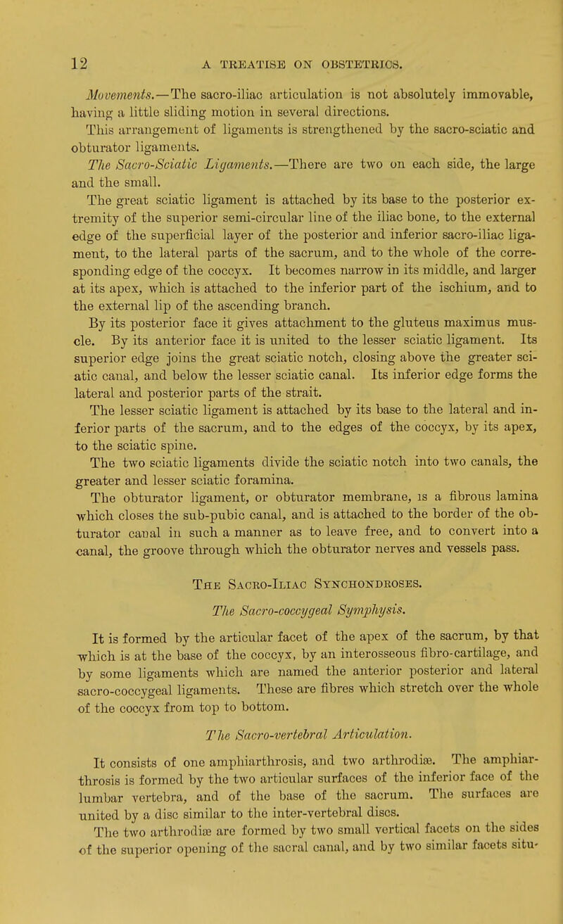 Movements.—The sacro-iliac articulation is not absolutely immovable, having a little sliding motion in several directions. This arrangement of ligaments is strengthened by the sacro-sciatic and obturator ligaments. Tlie Sacro-Sciatic Ligaments.—There are two on each side, the large and the small. The great sciatic ligament is attached by its base to the posterior ex- tremity of the superior semi-circular line of the iliac bone, to the external edge of the superficial layer of the posterior and inferior sacro-iliac liga- ment, to the lateral parts of the sacrum, and to the whole of the corre- sponding edge of the coccyx. It becomes narrow in its middle, and larger at its apex, which is attached to the inferior part of the ischium, and to the external lip of the ascending branch. By its posterior face it gives attachment to the gluteus maxim us mus- cle. By its anterior face it is united to the lesser sciatic ligament. Its superior edge joins the great sciatic notch, closing above the greater sci- atic canal, and below the lesser sciatic canal. Its inferior edge forms the lateral and posterior parts of the strait. The lesser sciatic ligament is attached by its base to the lateral and in- ferior parts of the sacrum, and to the edges of the coccyx, by its apex, to the sciatic spine. The two sciatic ligaments divide the sciatic notch into two canals, the greater and lesser sciatic foramina. The obturator ligament, or obturator membrane, is a fibrous lamina which closes the sub-pubic canal, and is attached to the border of the ob- turator canal in such a manner as to leave free, and to convert into a canal, the groove through which the obturator nerves and vessels pass. The Sacro-Iliac Synchokdroses. The Sacro-coccygeal Symphysis. It is formed by the articular facet of the apex of the sacrum, by that -which is at the base of the coccyx, by an interosseous fibro-cartilage, and by some ligaments which are named the anterior posterior and lateral sacro-coccygeal ligaments. These are fibres which stretch over the whole of the coccyx from top to bottom. The Sacro-vertehral Articulation. It consists of one amphiarthrosis, and two arthrodiae. The amphiar- throsis is formed by the two articular surfaces of the inferior face of the lumbar vertebra, and of the base of the sacrum. The surfaces are united by a disc similar to the inter-vertebral discs. The two arthrodiae are formed by two small vertical facets on the sides of the superior opening of the sacral canal, and by two similar facets situ-