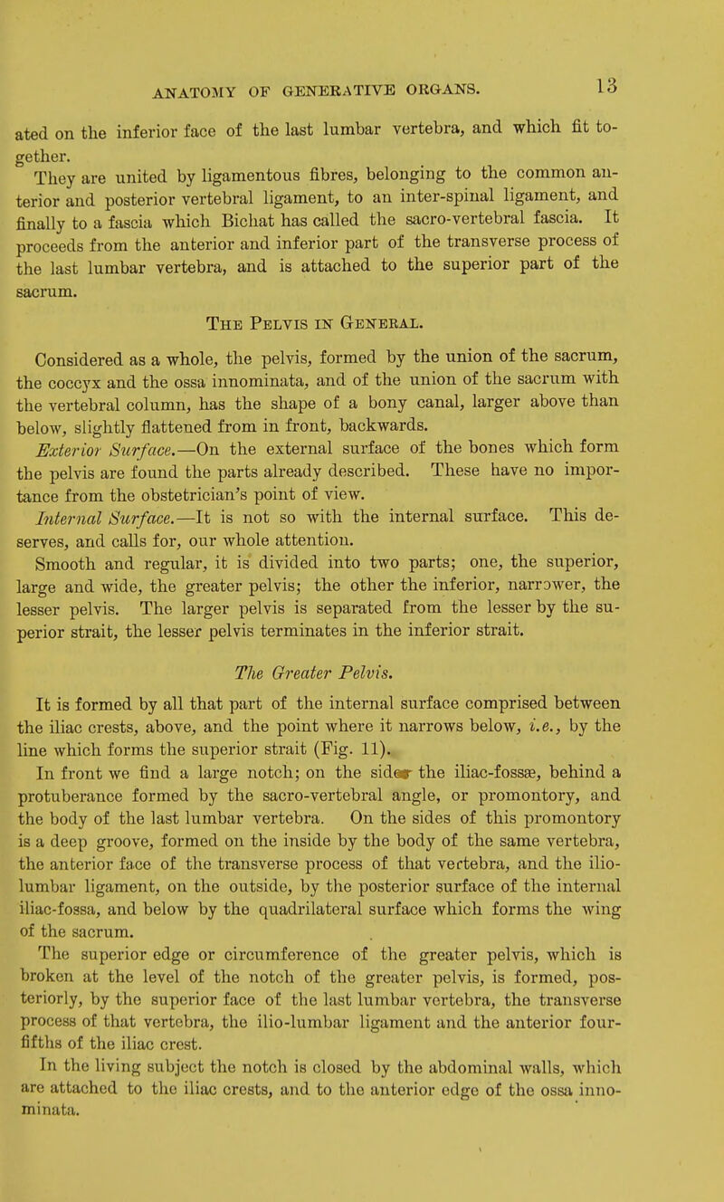 ated on the inferior face of the last lumbar vertebra, and which fit to- gether. They are united by ligamentous fibres, belonging to the common an- terior and posterior vertebral ligament, to an inter-spinal ligament, and finally to a fascia which Bicliat has called the sacro-vertebral fascia. It proceeds from the anterior and inferior part of the transverse process of the last lumbar vertebra, and is attached to the superior part of the sacrum. The Pelvis in General. Considered as a whole, the pelvis, formed by the union of the sacrum, the coccyx and the ossa innominata, and of the union of the sacrum with the vertebral column, has the shape of a bony canal, larger above than below, slightly flattened from in front, backwards. Exterior Siirface.—On the external surface of the bones which form the pelvis are found the parts already described. These have no impor- tance from the obstetrician's point of view. Internal Stir face.—It is not so with the internal surface. This de- serves, and calls for, our whole attention. Smooth and regular, it is divided into two parts; one, the superior, large and wide, the greater pelvis; the other the inferior, narrower, the lesser pelvis. The larger pelvis is separated from the lesser by the su- perior strait, the lesser pelvis terminates in the inferior strait. The Greater Pelvis. It is formed by all that part of the internal surface comprised between the iliac crests, above, and the point where it narrows below, i.e., by the line which forms the superior strait (Fig. 11). In front we find a large notch; on the sider the iliac-foss£e, behind a protuberance formed by the sacro-vertebral angle, or promontory, and the body of the last lumbar vertebra. On the sides of this promontory is a deep groove, formed on the inside by the body of the same vertebra, the anterior face of the transverse process of that vertebra, and the ilio- lumbar ligament, on the outside, by the posterior surface of the internal iliac-fossa, and below by the quadrilateral surface which forms the wing of the sacrum. The superior edge or circumference of the greater pelvis, which is broken at the level of the notch of the greater pelvis, is formed, pos- teriorly, by the superior face of the last lumbar vertebra, the transverse process of that vertebra, the ilio-lumbar ligament and the anterior four- fifths of the iliac crest. In the living subject the notch is closed by the abdominal walls, which are attached to the iliac crests, and to the anterior edge of the ossa inno- minata.