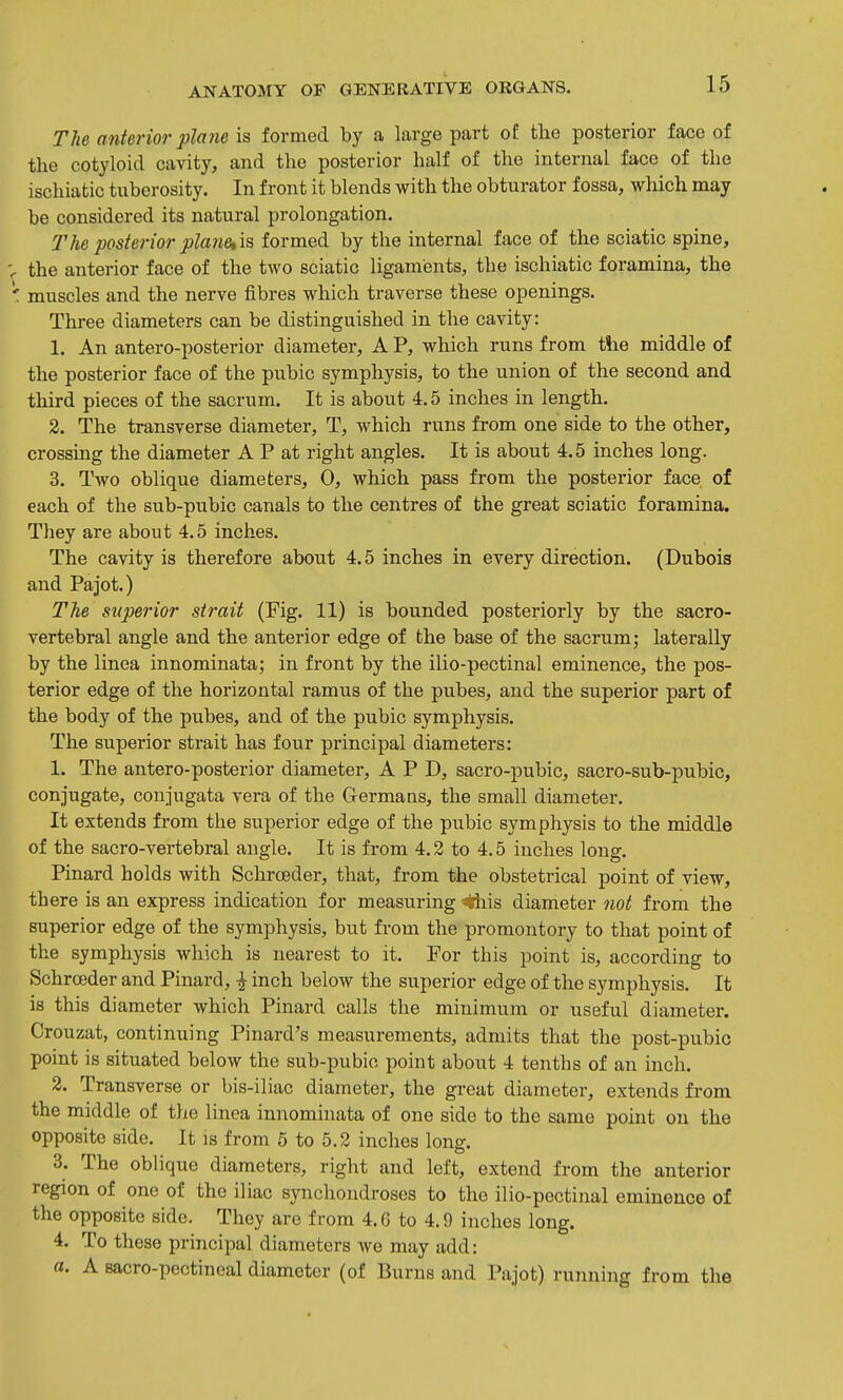 The anterior plane is formed by a large part of the posterior face of tlie cotyloid cavity, and the posterior half of the internal face of the ischiatic tuberosity. In front it blends with the obturator fossa, which may be considered its natural prolongation. The posterior planetis formed by the internal face of the sciatic spine, V the anterior face of the two sciatic ligaments, the ischiatic foramina, the ' muscles and the nerve fibres which traverse these openings. Three diameters can be distinguished in the cavity: 1. An antero-posterior diameter, A P, which runs from the middle of the posterior face of the pubic symphysis, to the union of the second and third pieces of the sacrum. It is about 4.5 inches in length. 3. The transverse diameter, T, which runs from one side to the other, crossing the diameter A P at right angles. It is about 4.5 inches long. 3. Two oblique diameters, 0, which pass from the posterior face of each of the sub-pubic canals to the centres of the great sciatic foramina. They are about 4.5 inches. The cavity is therefore about 4.5 inches in every direction. (Dubois and Pajot.) The superior strait (Fig. 11) is bounded posteriorly by the sacro- vertebral angle and the anterior edge of the base of the sacrum; laterally by the linea innominata; in front by the ilio-pectinal eminence, the pos- terior edge of the horizontal ramus of the pubes, and the superior part of the body of the pubes, and of the pubic symphysis. The superior sti-ait has four principal diameters: 1. The antero-posterior diameter, A P D, sacro-pubic, sacro-sub-pubic, conjugate, conjugata vera of the Germans, the small diameter. It extends from the superior edge of the pubic symphysis to the middle of the sacro-vertebral angle. It is from 4.2 to 4.5 inches long. Pinard holds with Schrceder, that, from the obstetrical point of view, there is an express indication for measuring ^is diameter ?iot from the superior edge of the symphysis, but from the promontory to that point of the symphysis which is nearest to it. For tbis point is, according to Schrceder and Pinard, | inch below the superior edge of the symphysis. It is this diameter which Pinard calls the minimum or useful diameter. Crouzat, continuing Pinard's measurements, admits that the post-pubic point is situated below the sub-pubic point about 4 tenths of an inch. 2. Transverse or bis-iliac diameter, the great diameter, extends from the middle of the linea innominata of one side to the same point on the opposite side. It is from 5 to 5.2 inches long. 3. The oblique diameters, right and left, extend from the anterior region of one of the iliac synchondroses to the ilio-pectinal eminence of the opposite side. They are from 4. G to 4.9 inches long. 4. To these principal diameters we may add: a. A sacro-pectineal diameter (of Burns and Pajot) running from the