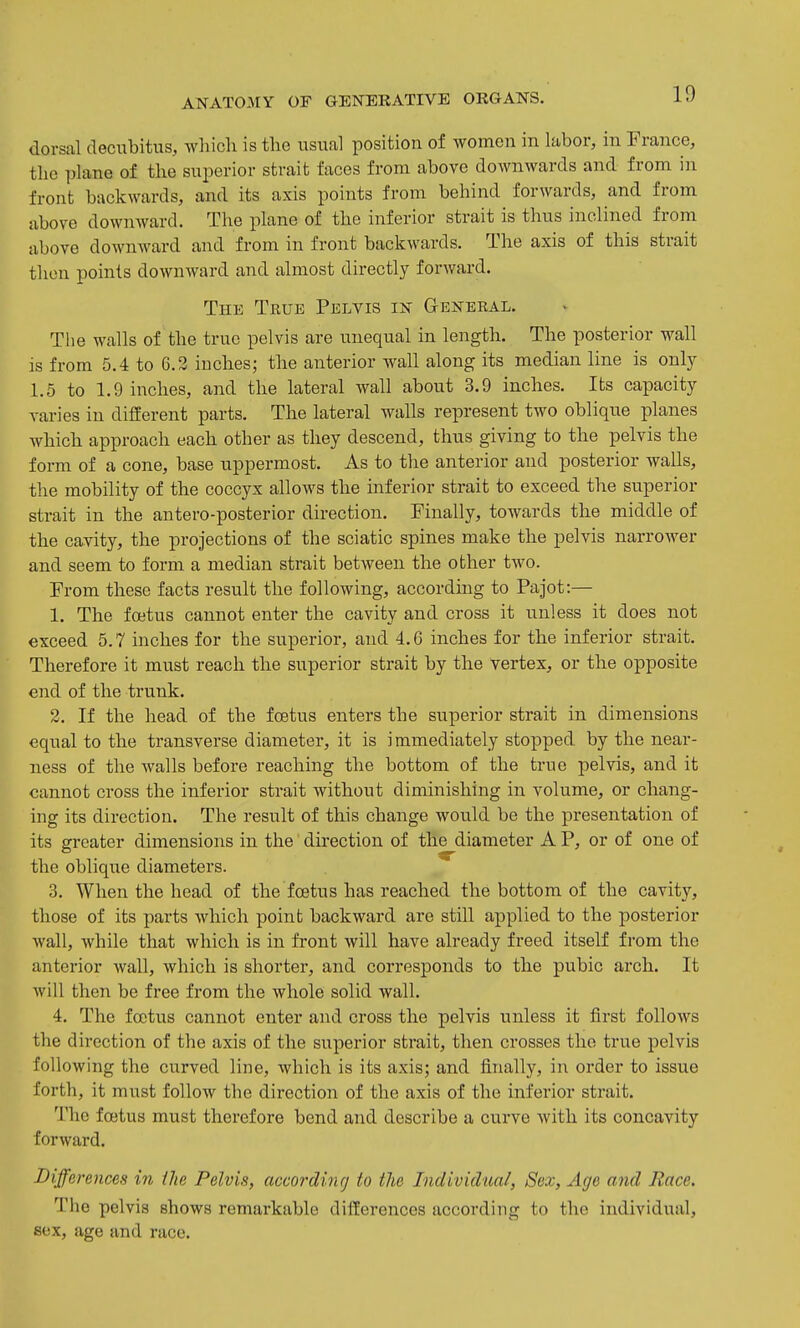 dorsal decubitus, which is the usual position of women in labor, in France, the plane of the superior strait faces from above downwards and from in front backwards, and its axis points from behind forwards, and from above downward. The plane of the inferior strait is thus inclined from above downward and from in front backwards. The axis of this strait then points downward and almost directly forward. The True Pelvis in General. The walls of the true pelvis are unequal in length. The posterior wall is from 5.4 to 6.2 inches; the anterior wall along its median line is only 1.5 to 1.9 inches, and the lateral wall about 3.9 inches. Its capacity varies in different parts. The lateral walls represent two oblique planes which approach each other as they descend, thus giving to the pelvis the form of a cone, base uppermost. As to the anterior and posterior walls, the mobility of the coccyx allows the inferior strait to exceed the superior strait in the antero-posterior direction. Finally, towards the middle of the cavity, the projections of the sciatic spines make the pelvis narrower and seem to form a median strait between the other two. From these facts result the following, according to Pajot:— 1. The foetus cannot enter the cavity and cross it unless it does not exceed 5.7 inches for the superior, and 4.6 inches for the inferior strait. Therefore it must reach the superior strait by the vertex, or the opposite end of the trunk. 2. If the head of the foetus enters the superior strait in dimensions equal to the transverse diameter, it is immediately stopped by the near- ness of the walls before reaching the bottom of the true pelvis, and it cannot cross the inferior strait without diminishing in volume, or chang- ing its direction. The result of this change wotild be the presentation of its greater dimensions in the direction of the diameter A P, or of one of the oblique diameters. 3. When the head of the foetus has reached the bottom of the cavity, those of its parts which point backward are still applied to the posterior wall, while that which is in front will have already freed itself from the anterior wall, which is shorter, and corresponds to the pubic arch. It will then be free from the whole solid wall. 4. The foetus cannot enter and cross the pelvis unless it first follows the direction of the axis of the superior strait, then crosses the true pelvis following the curved line, which is its axis; and finally, in oi'der to issue forth, it must follow the direction of the axis of the inferior strait. The foetus must therefore bend and describe a curve with its concavity forward. Differences in iJie Pelvis, accordincj to the Individual, Sex, Age and Race. The pelvis shows remarkable differences according to the individual, sex, age and race.
