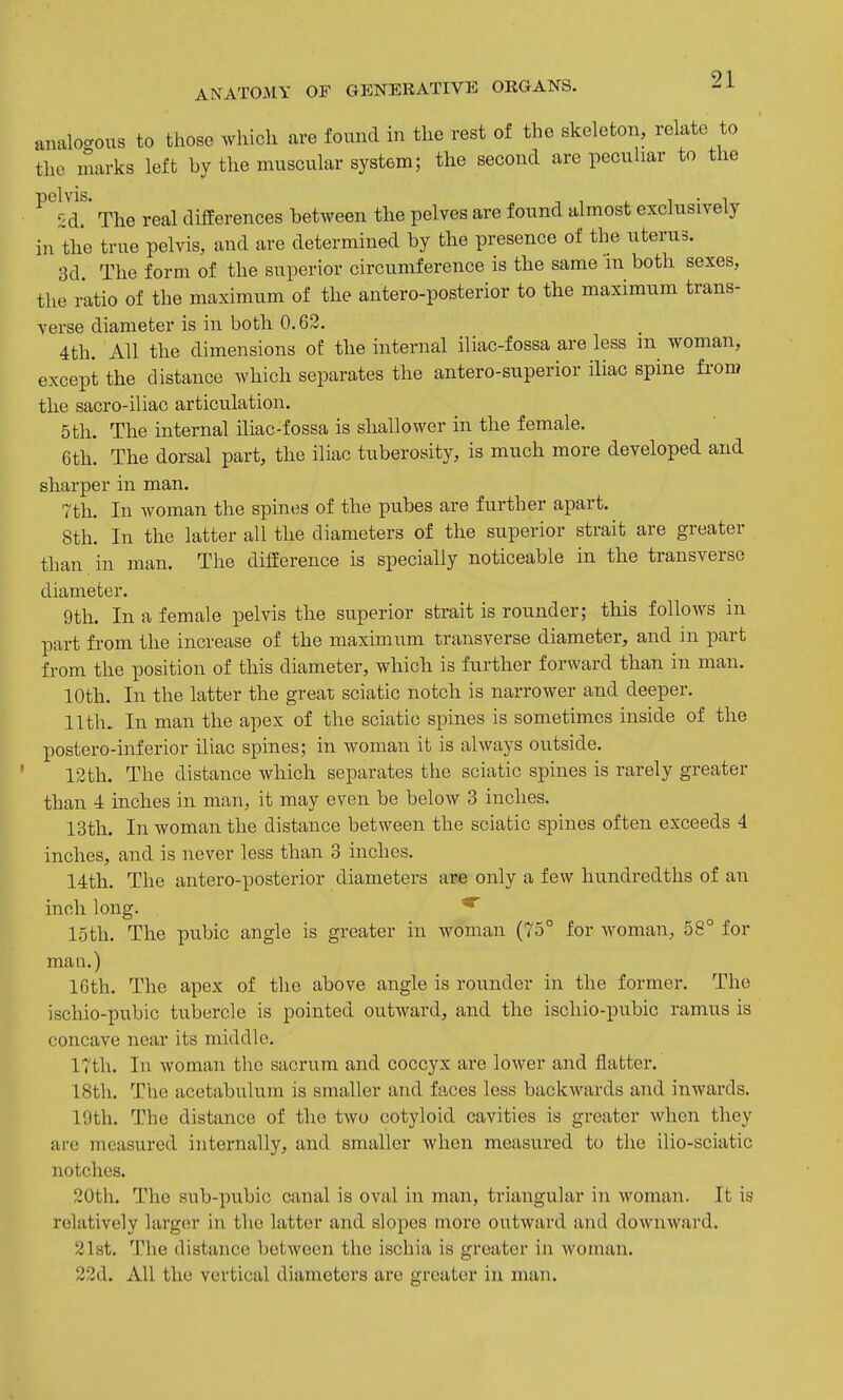analocrous to those which are found in the rest of the skeleton, relate to the marks left by the muscular system; the second are peculiar to the d!* The real differences between the pelves are found almost exclusively in the true pelvis, and are determined by the presence of the uterus. 3d The form of the superior circumference is the same in both sexes, the ratio of the maximum of the antero-posterior to the maximum trans- verse diameter is in both 0,63. 4th. All the dimensions of the internal iliac-fossa are less m woman, except the distance which separates the antero-superior iliac spine from the sacro-iliac articulation. 5th. The internal iliac-fossa is shallower in the female. 6th. The dorsal part, the iliac tuberosity, is much more developed and sharper in man. 7th. In woman the spines of the pubes are further apart. 8th. In the latter all the diameters of the superior strait are greater than in man. The difference is specially noticeable in the transverse diameter. 9th. In a female pelvis the superior strait is rounder; this follows in part from the increase of the maximum transverse diameter, and in part from the position of this diameter, which is further forward than in man. 10th. In the latter the great sciatic notch is narrower and deeper, 11th. In man the apex of the sciatic spines is sometimes inside of the postero-inferior iliac spines; in woman it is always outside. 12th. The distance which separates the sciatic spines is rarely greater than 4 inches in man, it may even be below 3 inches. 13th. In woman the distance between the sciatic spines often exceeds 4 inches, and is never less than 3 inches, 14th, The antero-posterior diameters are only a few hundredths of an inch long, ^ 15th, The pubic angle is greater in woman (75° for woman, 58° for man.) 16th, The apex of the above angle is rounder in the former. The ischio-pubic tubercle is pointed outward, and the ischio-piibic ramus is concave near its middle, 17th. In woman the sacrum and coccyx are lower and flatter. 18th. The acetabulum is smaller and faces less backwards and inwards. 19th. The distance of the two cotyloid cavities is greater when they ai-e measured internally, and smaller when measured to the ilio-sciatic notches. 20th. The sub-pubic canal is oval in man, triangular in woman. It is relatively larger in the latter and slopes more outward and downward. 21st, The distance between the ischia is greater in woman, 22d. All the vertical diameters are greater in man.
