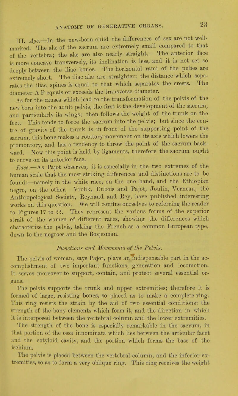 III. Age. In the new-born child the differences of sex are not well- miirked. The alee of the sacnm are extremely small compared to that of the vertebra; the alse are also nearly straight. The anterior face is more concave transversely, its inclination is less, and it is not set so deeply between the ihac bones. The horizontal rami of the pubes are extremely short. The iliac alse are straighter; the distance which sepa- rates the iliac spines is equal to that which separates the crests. The diameter A P equals or exceeds the transverse diameter. As for the causes which lead to the transformation of the pelvis of the new bom into the adult pelvis, the first is the development of the sacrum, and particularly its wings; then follows the weight of the trunk on the feet. This tends to force the sacrum into the pelvis; but since the cen- tre of gravity of the trunk is in front of the supporting point of the sacrum, this bone makes a rotatory movement on its axis which lowers the promontory, and has a tendency to throw the point of the sacrum back- ward. Now this point is held by ligaments, therefore the sacrum ought to curve on its anterior face. Eace.—As Pajot observes, it is especially in the two extremes of the human scale that the most striking differences and distinctions are to be found:—namely in the white race, on the one hand, and the Ethiopian negro, on the other. Vrolik, Dubois and Pajot, Joiilin, Verneau, the Anthropological Society, Reynaud and Eey, have published interesting works on this question. We will confine ourselves to referring the reader to Figures 17 to 22. They represent the various forms of the superior strait of the women of different races, showing the differences which characterize the pelvis, taking the French as a common European type, down to the negroes and the Bosjesman. Functions and Movements of the Pelvis. The pelvis of woman, says Pajot, plays an indispensable part m the ac- complishment of two important fvinctions, generation and locomotion. It serves moreover to support, contain, and protect several essential or- gans. The pelvis supports the trunk and upper extremities; therefore it is formed of large, resisting bones, so placed as to make a complete ring. 'J'his ring resists the strain by the aid of two essential conditions: the strength of the bony elements which form it, and the direction in which it is interposed between the vertebral column and the loAver extremities. 1'he strength of the bone is especially remarkable in the sacrum, in that portion of the ossa innominata which lies between the articular facet and the cotyloid cavity, and the portion which forms the base of the ischium. The pelvis is placed between the vertebral column, and the inferior ex- tremities, so as to form a very oblique ring. This ring receives the weight