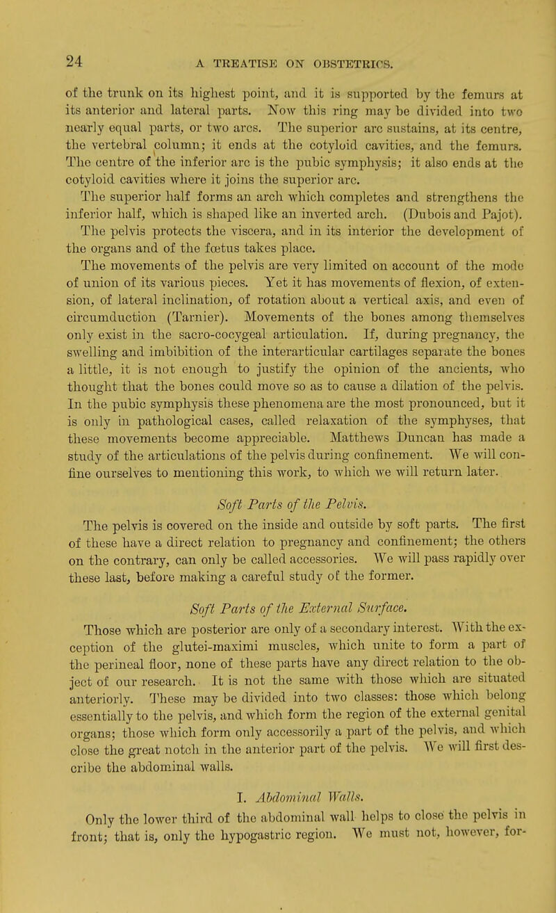 of the tnmk on its highest point, and it is supported by the femurs at its anterior and lateral parts. Now this ring may be divided into two nearly equal parts, or two arcs. The superior arc sustains, at its centre, the vertebral column; it ends at the cotyloid cavities, and the femurs. The centre of the inferior arc is the pubic symphysis; it also ends at the cotyloid cavities where it joins the superior arc. The superior half forms an arch which completes and strengthens the inferior half, which is shaped like an inverted arch. (Dubois and Pajot). The pelvis protects the viscera, and in its interior the development of the organs and of the foetus takes place. The movements of the pelvis are very limited on account of the mode of union of its various pieces. Yet it has movements of flexion, of exten- sion, of lateral inclination, of rotation about a vertical axis, and even of circumduction (Tarnier). Movements of the bones among themselves only exist in the sacro-cocygeal articulation. If, during pregnancy, the swelling and imbibition of the interarticular cartilages sepaiate the bones a little, it is not enough to justify the opinion of the ancients, who thought that the bones could move so as to cause a dilation of the pelvis. In the pubic symphysis these phenomena are the most pronounced, but it is only in pathological cases, called relaxation of the symphyses, that these movements become appreciable. Matthews Duncan has made a study of the articulations of the pelvis during confinement. We will con- fine ourselves to mentioning this work, to which we will return later. Soft Parts of the Pelvis. The pelvis is covered on the inside and outside by soft parts. The first of these have a direct relation to pregnancy and confinement; the others on the contrary, can only be called accessories. We will pass rapidly over these last, before making a careful study o£ the former. Soft Parts of the External Surface. Those which are posterior are only of a secondary interest. With the ex- ception of the glutei-maximi muscles, which unite to form a part of the perineal floor, none of these parts have any direct relation to the ob- ject of our research. It is not the same with those which are situated anteriorly. These may be divided into two classes: those which belong essentially to the pelvis, and which form the region of the external genital organs; those which form only accessorily a part of the pelvis, and which close the great notch in the anterior part of the pelvis. AVe will first des- cribe the abdominal walls. I. Abdominal Walls. Only the lower third of the abdominal wall helps to close the pelvis in front; that is, only the hypogastric region. We must not, however, for-