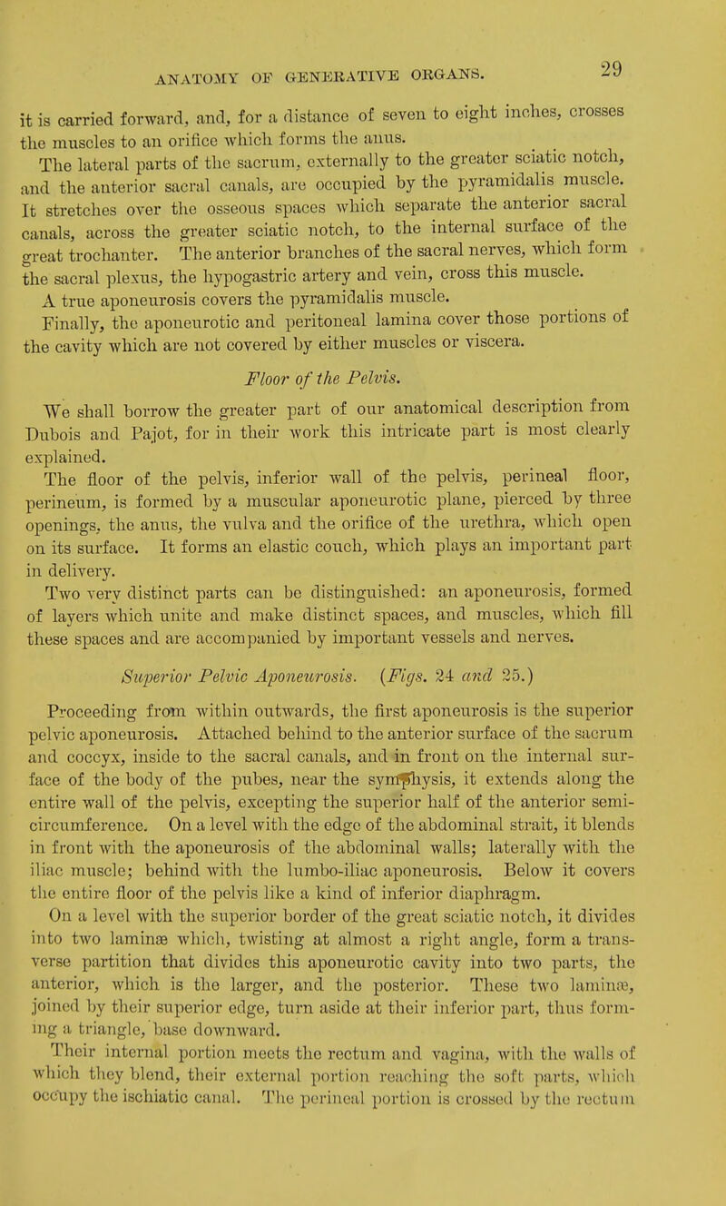 it is carried forward, and, for a distance of seven to eight inches, crosses the muscles to an orifice which forms the anus. The lateral parts of the sacrum, externally to the greater sciatic notch, and the anterior sacral canals, are occupied by the pyramidalis muscle. It stretches over the osseous spaces which separate the anterior sacral canals, across the greater sciatic notch, to the internal surface of the great trochanter. The anterior branches of the sacral nerves, which form the sacral plexus, the hypogastric artery and vein, cross this muscle. A true aponeurosis covers the pyramidalis muscle. Finally, the aponeurotic and peritoneal lamina cover those portions of the cavity which are not covered by either muscles or viscera. Floor of the Pelvis. We shall borrow the greater part of our anatomical description from Dubois and Pajot, for in their work this intricate part is most clearly explained. The floor of the pelvis, inferior wall of the pelvis, perineal floor, perineum, is formed by a muscular aponeurotic plane, pierced by three openings, the anus, the vulva and the orifice of the urethra, which open on its surface. It forms an elastic couch, which plays an important part in delivery. Two very distinct parts can be distinguished: an aponeurosis, formed of layers which unite and make distinct spaces, and muscles, which fill these spaces and are accompanied by important vessels and nerves. Stoperior Pelvic Aponeurosis. {Figs. 24 and 25.) Proceeding from within outwards, the first aponeurosis is the superior pelvic aponeurosis. Attached behind to the anterior surface of the sacrum and coccyx, inside to the sacral canals, and in front on the internal sur- face of the body of the pubes, near the syn^Jhysis, it extends along the entire wall of the pelvis, excepting the superior half of the anterior semi- circumference. On a level with the edge of the abdominal strait, it blends in front with the aponeurosis of the abdominal wallsj laterally with the iliac muscle; behind with the lumbo-iliac aponeurosis. Below it covers the entire floor of the pelvis like a kind of inferior diaphragm. On a level with the superior border of the great sciatic notch, it divides into two laminag which, twisting at almost a right angle, form a trans- verse partition that divides this aponeurotic cavity into two parts, the anterior, which is the larger, and the posterior. These two lamina, joined by their superior edge, turn aside at their inferior part, thus form- ing a triangle, base dow7iward. Their internal portion meets the rectum and vagina, with the walls of which they blend, their external portion reaching the soft parts, Avhioh occupy the ischiatic canal. The perineal portion is crossed by the rectum