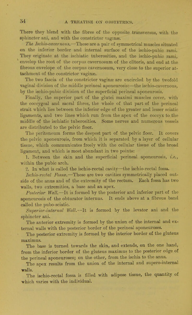 There they blend with the fibres of the ojiposite transversus, with the spliincter ani, and with tlie constrictor vagmee. The Ischio-cavernous.—These are a pair of symmetrical muscles situated on the inferior border and internal surface of the ischio-pubic rami. They originate at the ischiatic tuberosities, and the ischio-pubic rami, ' envelop the root of the corpus cavernosum of the clitoris, and end at the fibrous envelope of the corpus cavernosum, very close to the superior at- tachment of the constrictor vaginae. The two fascia of the constrictor vaginae are encircled by the twofold vaginal division of the middle perineal aponeurosis:—the isnhio-cavernous, by the ischio-pubic division of the superficial perineal aponeurosis. Finally, the superior part of the glutei maximi muscles cover, with the coccygeal and sacral fibres, the whole of that part of the perineal strait which lies between the inferior edge of the greater and lesser sciatic ligaments, and two lines which run from the apex of the coccyx to the middle of the ischiatic tuberosities. Some nerves and numerous vessels are distributed to the pelvic floor. The peritoneum forms the deepest part of the pelvic floor. It covers the pelvic aponeurosis, from which it is separated by a layer of cellular tissue, which communicates freely with the cellular tissue of the broad ligament, and which is most abundant in two points: 1. Between the skin and the superficial perineal aponeurosis, i.e., within the pubic arch. 2. In -what is called the ischio-rectal cavity—the ischio-rectal fossa, IscJiio-rectal Fossce.—These are two cavities symmetrically placed out- side of the anus and of the extremity of the rectum. Each fossa has two walls, two extremities, a base and an apex. Posterior Wall.—It is formed by the posterior and inferior part of the aponeurosis of the obturator internus. It ends above at a fibrous band called the pubo-sciatic. Superior-internal Wall.—It is formed by the levator ani and the sphincter ani. The anterior extremity is formed by the union of the internal and ex- ternal walls with the posterior border of the perineal aponeuroses. The posterior extremity is formed by the interior border of the gluteus maximus. The base is turned towards the skin, and extends, on the one hand, from the inferior border of the gluteus maximus to the posterior edge of the perineal aponeuroses; on the other, from the ischia to the anus. The apex results from the union of the internal and supero-internal walls. The ischio-rectal fossa is filled with adipose tissue, the quantity of which varies with the individual.