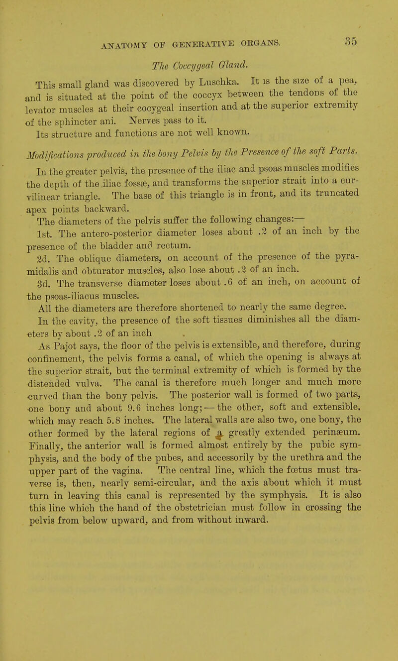 The Coccygeal Gland. This small gland was discovered by Lusclika. It is the size of a pea, and is situated at the point of the coccyx between the tendons of the levator muscles at their cocygeal insertion and at the superior extremity of the sphincter ani. Nerves pass to it. Its structure and functions are not well known. Modifications prodticed in the bony Pelvis by the Presence of the soft Parts. In the greater pelvis, the presence of the iliac and psoas muscles modifies the depth of the iliac fossEe, and transforms the superior strait into a cur- vilinear triangle. The base of this triangle is in front, and its truncated apex points backward. The diameters of the pelvis suffer the following changes:— 1st. The antero-posterior diameter loses about .2 of an inch by the presence of the bladder ancl rectum. 2d. The oblique diameters, on account of the presence of the pyra- midalis and obturator muscles, also lose about . 2 of an inch. 3d. The transverse diameter loses about .6 of an inch, on account of the psoas-iliacus muscles. All the diameters are therefore shortened to nearly the same degree. In the cavity, the presence of the soft tissues diminishes all the diam- eters by about .2 of an inch As I'ajot says, the floor of the pelvis is extensible, and therefore, during confinement, the pelvis forms a canal, of which the opening is always at the superior strait, but the terminal extremity of which is formed by the distended vulva. The canal is therefore much longer and much more ■curved than the bony pelvis. The posterior wall is formed of two parts, ■one bony and about 9.6 inches long; — the other, soft and extensible, which may reach 5.8 inches. The lateral walls are also two, one bony, the other formed by the lateral regions of ^ greatly extended perinaeum. Finally, the anterior wall is formed almost entirely by the pubic sym- physis, and the body of the pubes, and accessorily by the urethra and the upper part of the vagina. The central line, which the foetus must tra- verse is, then, nearly semi-circular, and the axis about which it must turn in leaving this canal is represented by the symphysis. It is also this line which the hand of the obstetrician must follow in crossing the pelvis from below upward, and from without inward.