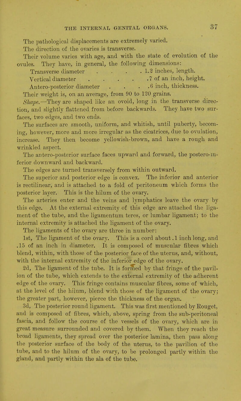 The pathological displacements are extremely varied. The direction of the ovaries is transverse. Their volume varies with age, and with the state of evolution of the ovules. They have, in general, the following dimensions: Transverse diameter . . . .1.2 inches, length. Vertical diameter 7 of an inch, height. Antero-posterior diameter . . . .6 inch, thickness. Their weight is, on an average, from 90 to 120 grains. SJiape.—They are shaped like an ovoid, long in the transverse direc- tion, and slightly flattened from before backwards. They have two sur- faces, two edges, and two ends. The surfaces are smooth, uniform, and whitish, until puberty, becom- ing, however, more and more irregular as the cicatrices, due to ovulation, increase. They then become yellowish-brown, and have a rough and wrinkled aspect. The an tero-posterior surface faces upward and forward, the postero-ni- ferior downward and backward. The edges are turned transversely from within outward. The superior and posterior edge is convex. The inferior and anterior is rectilinear, and is attached to a fold of peritoneum which forms the posterior layer. This is the hilum of the ovary. The arteries enter and the veins and lymphatics leave the ovary by this edge. At the external extremity of this edge are attached the liga- ment of the tube, and the ligamentum teres, or lumbar ligament; to the internal extremity is attached the ligament of the ovary. The ligaments of the ovary are three in number: 1st, The ligament of the ovary. This is a cord about .1 inch, long, and .15 of an inch in diameter. It is composed of muscular fibres which blend, within, with those of the posterioi- face of the uterus, and, without, with the internal extremity of the inferior edge of the ovary. 2d, The ligament of the tube. It is formed by that fringe of the pavil- ion of the tube, which extends to the external extremity of the adherent edge of the ovary. This fringe contains muscular fibres, some of which, at the level of the hilum, blend with those of the ligament of the ovary; the gi-eater part, however, pierce the thickness of the organ. 3d, The posterior round ligament. This was first mentioned by Eouget, and is composed of fibres, which, above, spring from the sub-peritoneal fascia, and follow the course of the vessels of the ovary, Avhich are in great measure surrounded and covered by them. When they reach the broad ligaments, they spread over the posterior lamina, then pass along the posterior surface of the body of the uterus, to the pavilion of the tube, and to the hilum of the ovary, to be prolonged partly within the gland, and partly within the ala of the tube.