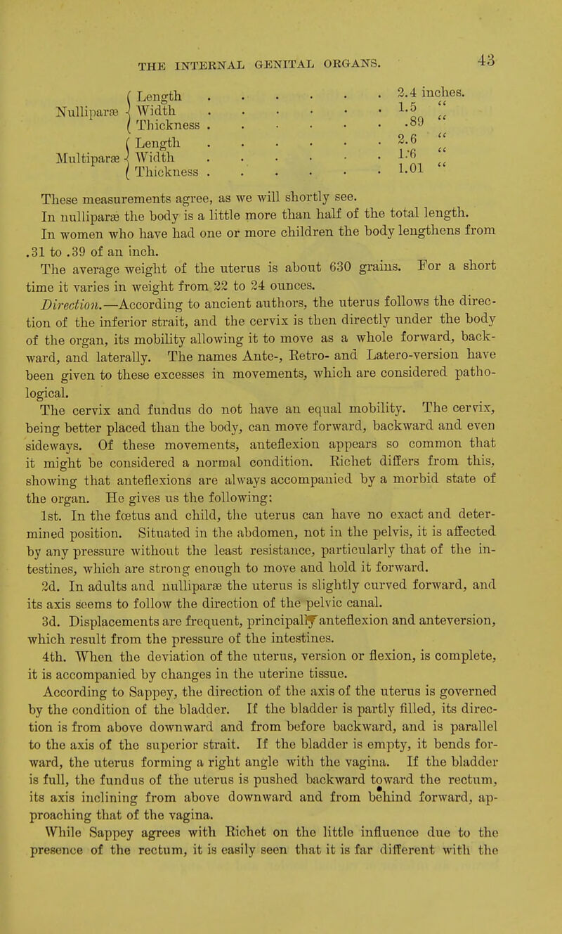 !Length Width Thickness . {Length Width Thickness . 3.4 incl L5 .89 2.6 1.-6 LOl 68. These measurements agree, as we will shortly see. In nuUiparEe the body is a little more than half of the total length. In women who have had one or more children the body lengthens from .31 to .39 of an inch. The average weight of the uterus is aboiit 630 grains. For a short time it varies in weight from 22 to 24 ounces. Z>trec/;to«.—According to ancient authors, the uterus follows the direc- tion of the inferior strait, and the cervix is then directly under the body of the organ, its mobility allowing it to move as a whole forward, back- ward, and laterally. The names Ante-, Retro- and Latero-version have been given to these excesses in movements, which are considered patho- logical. The cervix and fundus do not have an equal mobility. The cervix, being better placed than the body, can move forward, backward and even sideways. Of these movements, anteflexion appears so common that it might be considered a normal condition. Richet differs from this, showing that anteflexions are always accompanied by a morbid state of the organ. He gives us the following: 1st. In the foetus and child, the uterus can have no exact and deter- mined position. Situated in the abdomen, not in the pelvis, it is affected by any pressure without the least resistance, particularly that of the in- testines, which are strong enough to move and hold it forward. 2d. In adults and nullipar£e the uterus is slightly curved forward, and its axis seems to follow the direction of the pelvic canal. 3d. Displacements are frequent, principallf anteflexion and anteversion, which result from the pressure of the intestines. 4th. When the deviation of the uterus, version or flexion, is complete, it is accompanied by changes in the uterine tissue. According to Sappey, the direction of the axis of the uterus is governed by the condition of the bladder. If the bladder is partly filled, its direc- tion is from above downward and from before backward, and is parallel to the axis of the superior strait. If the bladder is empty, it bends for- ward, the uterus forming a right angle with the vagina. If the bladder is full, the fundus of the uterus is pushed backward toward the rectum, its axis inclining from above downward and from behind forward, ap- proaching that of the vagina. While Sappey agrees with Richet on the little influence due to the presence of the rectum, it is easily seen that it is far different with the