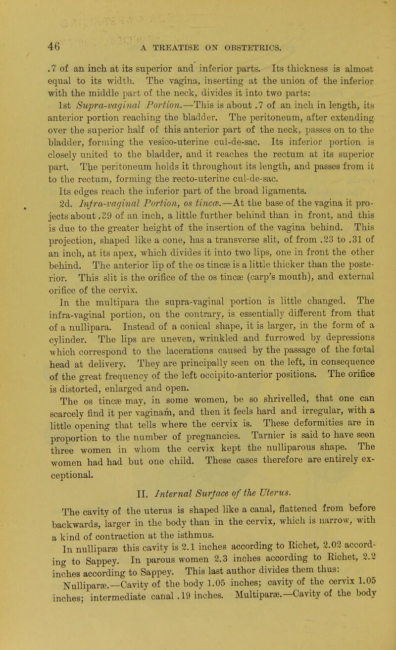 .7 of an inch at its superior and inferior parts. Its thickness is almost eqiial to its widtli. The vagina, inserting at the union of the inferior with the middle part of the neck, divides it into two parts: 1st Supra-vaginal Portion.—This is about .7 of an inch in length, its anterior portion reaching the bladder. The peritoneum, after extending over the superior half of this anterior part of the neck, passes on to the bladder, forming the vesico-uterine cul-de-sac. Its inferior portion is closely united to the bladder, and it reaches the rectum at its superior part. The peritoneum holds it throughout its length, and passes from it to the rectum, forming the recto-uterine cul-de-sac. Its edges reach the inferior part of the broad ligaments. 2d. Infra-vaginal Portion, os tinccB.—At the base of the vagina it pro- jects about .39 of an inch, a little further behind than in front, and this is due to the greater height of the insertion of the vagina behind. This projection, shaped like a cone, has a transverse slit, of from .23 to .31 of an inch, at its apex, which divides it into two lips, one in front the other behind. The anterior lip of the os tinc£e is a little thicker than the poste- rior. This slit is the orifice of the os tineas (carp's mouth), and external orifice of the cervix. In the multipara the supra-vaginal portion is little changed. The infra-vaginal portion, on the contrary, is essentially different from that of a nullipara. Instead of a conical shape, it is larger, in the form of a cylinder. The lips are uneven, wrinkled and furrowed by depressions which correspond to the lacerations caused by the passage of the foetal head at delivery. They are principally seen on the left, in consequence of the great frequency of the left occipito-anterior positions. The orifice is distorted, enlarged and. open. The OS tincae may, in some women, be so shrivelled, that one can scarcely find it per vaginam, and then it feels hard and. irregular, with a little opening that tells where the cervix is. These deformities are in proportion to the number of pregnancies. Tarnier is said to have seen three women in whom the cervix kept the nulliparous shape. The women had had but one child. These cases therefore are entirely ex- ceptional. II. Internal Surjace of the Uterus. The cavity of the uterus is shaped like a canal, flattened from before backwards, larger in the body than in the cervix, which is narrow, with a kind of contraction at the isthmus. In nulliparae this cavity is 2.1 inches according to Eichet, 2.02 accord- ing to Sappey. In parous women 2.3 inches according to Eichet, 2.2 inches according to Sappey. This last author divides them thus: NulliparEe.—Cavity of the body 1.05 inches; cavity of the cervix 1.05 inches; intermediate canal .19 inches. Multiparae.—Cavity of the body