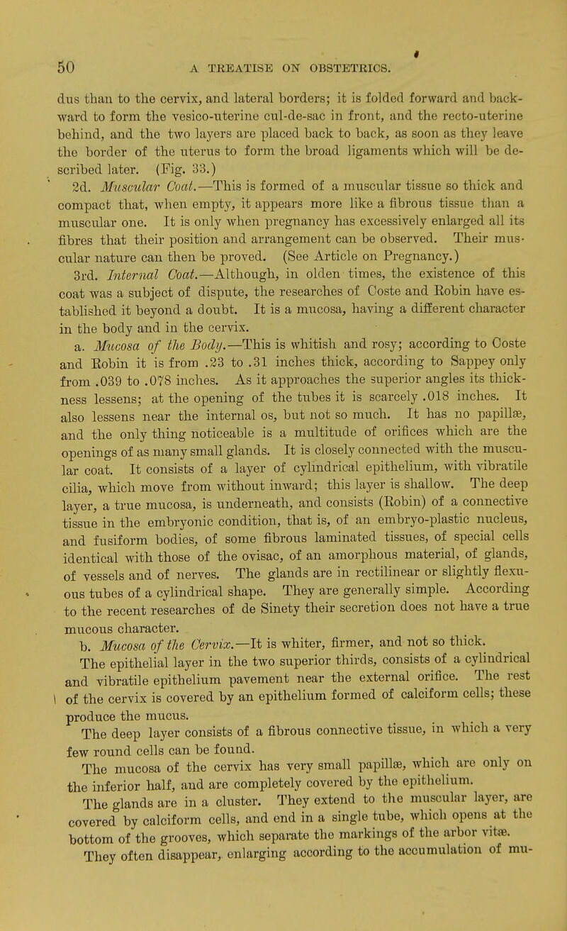 dus than to the cervix, and lateral borders; it is folded forward and back- ward to form the vesico-nterine cul-de-sac in front, and the recto-uterine behind, and the two layers are placed back to back, as soon as they leave the border of the uterus to form the broad ligaments which will be de- scribed later. (Fig. 33.) 2d. Muscular Coat.—This is formed of a muscular tissue so thick and compact that, when empty, it appears more like a fibrous tissue than a muscular one. It is only when pregnancy has excessively enlarged all its fibres that their position and arrangement can be observed. Their mus- cular nature can then be proved. (See Article on Pregnancy.) 3rd. Internal Coat.—Although, in olden times, the existence of this coat was a subject of dispute, the researches of Ooste and Robin have es- tablished it beyond a doubt. It is a mucosa, having a different character in the body and in the cervix. a. Mucosa of the Body.—This is whitish and rosy; according to Ooste and Eobin it is from .23 to .31 inches thick, according to Sappey only from .039 to .078 inches. As it approaches the superior angles its thick- ness lessens; at the opening of the tubes it is scarcely .018 inches. It also lessens near the internal os, but not so much. It has no papilla, and the only thing noticeable is a multitude of orifices which are the openings of as many small glands. It is closely connected with the muscu- lar coat. It consists of a layer of cylmdrical epithelium, with vibratile cilia, which move from without inward; this layer is shallow. The deep layer, a true mucosa, is underneath, and consists (Eobin) of a connective tissue in the embryonic condition, that is, of an embryo-plastic nucleus, and fusiform bodies, of some fibrous laminated tissues, of special cells identical with those of the ovisac, of an amorphous material, of glands, of vessels and of nerves. The glands are in rectilinear or slightly flexu- ous tubes of a cylindrical shape. They are generally simple. According to the recent researches of de Sinety their secretion does not have a true mucous character. b. Mucosa of the Cervix.—It is whiter, firmer, and not so thick. The epithelial layer in the two superior thirds, consists of a cylindrical and vibratile epithelium pavement near the external orifice. The rest 1 of the cervix is covered by an epithelium formed of calciform cells; these produce the mucus. The deep layer consists of a fibrous connective tissue, in which a very few round cells can be found. The mucosa of the cervix has very small papillae, which are only on the inferior half, and are completely covered by the epithelium. The glands are in a cluster. They extend to the muscular layer, are covered by calciform cells, and end in a single tube, which opens at the bottom of the grooves, which separate the markings of the arbor vitae. They often disappear, enlarging according to the accumulation of mu-