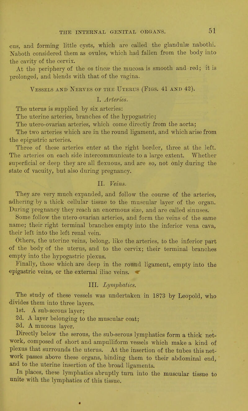 cus, and forming little cysts, which are called the glandulae nabothi, Naboth considered them as ovules, which had fallen from the body into the cavity of the cervix. At the periphery of the os tinc£e the mucosa is smooth and red; it is prolonged, and blends with that of the vagina. Vessels and Nerves of the Uterus (Figs. 41 and 42). I. Arteries. The uterus is supplied by six arteries: The uterine arteries, branches of the hypogastric; The utero-ovarian arteries, which come directly from the aorta; The two arteries which are in the round ligament, and which arise from the epigastric arteries. Three of these arteries enter at the right border, three at the left. The arteries on each side intercommunicate to a large extent. Whether superficial or deep they are all flexuous, and are so, not only during the state of vacuity, but also during pregnancy. II. Veins. They are very much expanded, and follow the course of the arteries, adhering by a thick cellular tissue to the muscular layer of the organ. During pregnancy they reach an enormous size, and are called sinuses. Some follow the utero-ovarian arteries, and form the veins of the same name; their right terminal branches empty into the inferior vena cava, their left into the left renal vein. Others, the uterine veins, belong, like the arteries, to the inferior part of the body of the uterus, and to the cervix; their terminal branches empty into the hypogastric plexus. Finally, those which are deep in the round ligament, empty into the epigastric veins, or the external iliac veins. ^ III. Lympliatics. The study of these vessels was undertaken in 1873 by Leopold, who divides them into three layers. 1st. A sub-serous layer; 2d. A layer belonging to the muscular coat; 3d. A mucous layer. Directly below the serous, the sub-serous lymphatics form a thick net- work, composed of short and ampulliform vessels which make a kind of plexus that surrounds the uterus. At the insertion of the tubes this net- work passes above these organs, binding them to their abdominal end, and to the uterine insertion of the broad ligaments. In places, these lymphatics abruptly turn into the muscular tissue to unite with the lymphatics of this tissue.