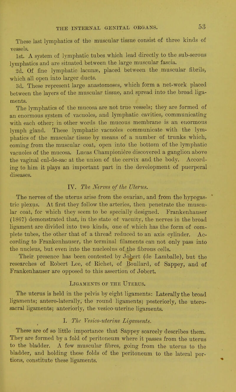 These last lymphatics of the muscular tissue consist of three kinds of vessels. 1st. A system of lymphatic tubes which lead directly to the sub-serous lymphatics and are situated between the large muscular fascia. 2d. Of fine lymphatic lacunae, placed between the muscular fibrils, ■which all open into larger ducts. 3d. These represent large anastomoses, which form a net-work placed between the layers of the muscular tissue, and spread into the broad liga- ments. The lymphatics of the mucosa are not true vessels; they are formed of an enormous system of vacuoles, and lymphatic cavities, communicating with each other; in other Avords the mucous membrane is an enormous lymph gland. These lymphatic vacuoles communicate with the lym- phatics of the muscular tissue by meajis of a number of trunks which, coming from the muscular coat, open into the bottom of the lymphatic vacuoles of the mucosa. Lucas Ohampioni^re discovered a ganglion above the vaginal cul-de-sac at the union of tlie cervix and the body. Accord- ing to him it plays an important part in the development of puerperal diseases. rV. The Nerves of the Uterus. The nerves of the uterus arise from the ovarian, and from the hypogas- tric plexus. At first they follow the arteries, then penetrate the muscu- lar coat, for which they seem to be specially designed. Frankenhauser (1867) demonstrated that, in the state of vacuity, the nerves in the broad ligament are divided into two kinds, one of which has the form of com- plete tubes, the other that of a thread reduced to an axis cylinder. Ac- cording to Frankenhauser, the terminal filaments can not only pass into the nucleus, but even into the nucleolus of the fibrous cells. Their presence has been contested by Jo^rt (de Lamballe), but the researches of Robert Lee, of Richet, of Boullard, of Sappey, and of Frankenhauser are opposed to this assertion of Jobert. Ligaments of the Uterus. The uterus is held in the pelvis by eight ligaments: Laterally the broad ligaments; antero-laterally, the round ligaments; posteriorly, the utero- sacral ligaments; anteriorly, the vesico-uterine ligaments. I. The Vesico-uterine Ligaments. These are of so little importance that Sappey scarcely describes them. They are formed by a fold of peritojieum where it passes from the uterus to the bladder. A few muscular filjres, going from the uterus to the bladder, and holding these folds of the peritoneum to the lateral por- tions, constitute these ligaments.