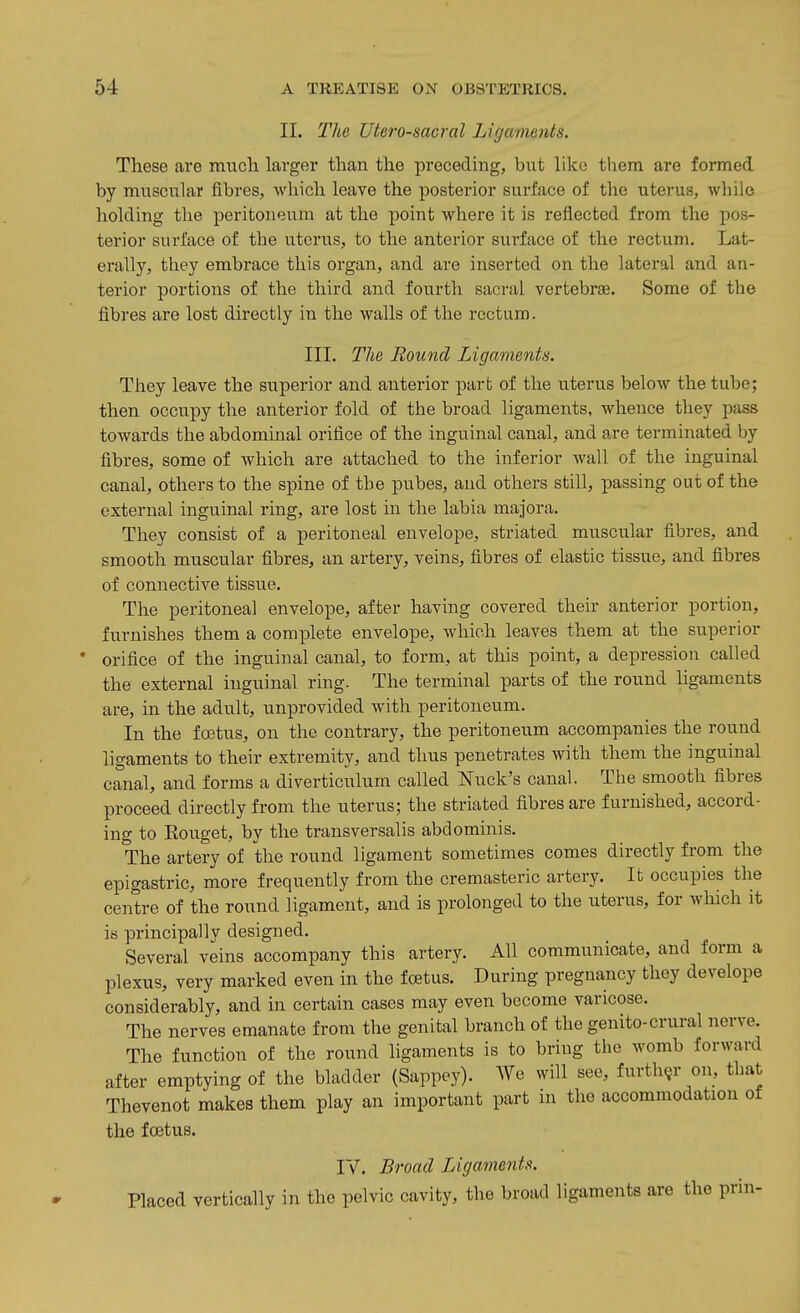 II. The Utero-sacral Ligcments. These are much larger than the preceding, but like them are formed by muscnlar fibres, which leave the posterior surface of the uterus, while holding the peritoneum at the point where it is reflected from the pos- terior surface of the uterus, to the anterior surface of the rectum. Lat- erally, they embrace this organ, and are inserted on the lateral and an- terior portions of the third and fourth sacral vertebrae. Some of the fibres are lost directly in the walls of the rectum. III. The Round Ligaments. They leave the superior and anterior part of the uterus below the tube; then occupy the anterior fold of the broad ligaments, whence they pass towards the abdominal orifice of the inguinal canal, and are terminated by fibres, some of which are attached to the inferior wall of the inguinal canal, others to the spine of the pubes, and others still, passing oat of the external inguinal ring, are lost in the labia majora. They consist of a peritoneal envelope, striated muscular fibres, and smooth muscular fibres, an artery, veins, fibres of elastic tissue, and fibres of connective tissue. The peritoneal envelope, after having covered their anterior portion, furnishes them a complete envelope, which leaves them at the superior orifice of the inguinal canal, to form, at this point, a depression called the external inguinal ring. The terminal parts of the round ligaments are, in the adult, unprovided with peritoneum. In the foetus, on the contrary, the peritoneum accompanies the round ligaments to their extremity, and thus penetrates with them the inguinal canal, and forms a diverticulum called Nuck's canal. The smooth fibres proceed directly from the uterus; the striated fibres are furnished, accord- ing to Rouget, by the transversalis abdominis. The artery of the round ligament sometimes comes directly from the epigastric, more frequently from the cremasteric artery. It occupies the centre of the round ligament, and is prolonged to the uterus, for which it is principally designed. Several veins accompany this artery. All communicate, and form a plexus, very marked even in the foetus. During pregnancy they develope considerably, and in certain cases may even become varicose. The nerves emanate from the genital branch of the genito-crural nerve. The function of the round ligaments is to bring the womb forward after emptying of the bladder (Sappey). We will see, furth(jr on, that Thevenot makes them play an important part in the accommodation of the foetus. ly. Broad Ligaments. Placed vertically in the pelvic cavity, the broad ligaments are the prin-