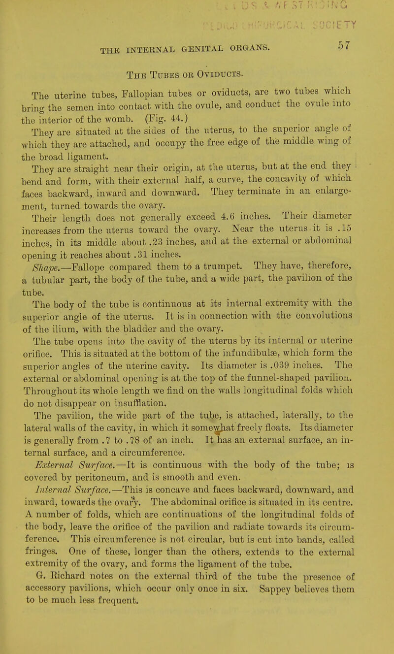 . OGIETY TUE INTERNAL GENITAL ORGANS. 57 The Tubes or Oviducts. The uterine tubes, Fallopian tubes or oviducts, are two tubes which bring the semen into contact with the ovule, and conduct the ovule into the interior of the womb. (Pig. 44.) They are situated at the sides of the uterus, to the superior angle of which they are attached, and occupy the free edge of the middle wing of the broad ligament. , They are straight near their origin, at the uterus, but at the end they I bend and form, with their external half, a curve, the concavity of which faces backward,, inward and downward. They terminate in an enlarge- ment, turned towards the ovary. Their length does not generally exceed 4.6 inches. Their diameter increases from the uterus toward the ovary. Near the uterus it is .15 inches, in its middle about .23 inches, and at the external or abdominal opening it reaches about .31 inches. SJiape.—FaWo-pe compared them to a trumpet. They have, therefore, a tubular part, the body of the tube, and a wide part, the pavilion of the tube. The body of the tube is continuous at its internal extremity with the superior angle of the uterus. It is in connection with the convolutions of the ilium, with the bladder and the ovary. The tube opens into the cavity of the uterus by its internal or uterine orifice. This is situated at the bottom of the infundibulEe, which form the superior angles of the uterine cavity. Its diameter is .039 inches. The external or abdominal opening is at the top of the funnel-shaped pavilion. Throughout its whole length we find on the walls longitudinal folds which do not disappear on insufflation. The pavilion, the wide part of the tube, is attached, laterally, to the lateral walls of the cavity, in which it some^at freely floats. Its diameter is generally from . 7 to . 78 of an inch. It has an external surface, an in- ternal surface, and a circumference. External Surface.—It is continuous with the body of the tube; is covered by peritoneum, and is smooth and even. Internal Surface.—This is concave and faces backward, downward, and inward, towards the ovary. The abdominal orifice is situated in its centre. A number of folds, which are continuations of the longitudinal folds of the body, leave the orifice of the pavilion and radiate towards its circum- ference. This circumference is not circular, but is cut into bands, called fringes. One of these, longer than the others, extends to the external extremity of the ovary, and forms the ligament of the tube. G. Richard notes on the external third of the tube the presence of accessory pavilions, which occur only once in six. Sappey believes them to be much less frequent.