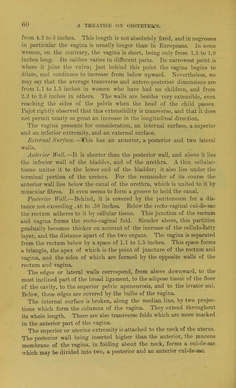 from 4,2 to 5 inches. This length is not absohitoly fixed, and in negresses in particular the vagina is usually longer than in Europeans, In some women, on the contrary, the vagina is sliort, being only from 1,5 to 1.9 inches long. Its calibre varies in difierent parts. Its narrowest point is where it joins the vulva; just behind this point the vagina begins to dilate, and continues to increase from below upward. Nevertheless, we may say that the average transverse and antero-posterior dimensions are from 1.1 to 1.5 inches in women who have had no children, and from 2.3 to 2.6 inches in others. The walls are besides very extensible, even reaching the sides of the pelvis when the head of the child passes. Pajot rightly observed that this extensibility is transverse, and that it does not permit nearly so great an increase in the longitudinal direction. The vagina presents for consideration, an internal surface, a superior and an inferior extremity, and an external surface. Exteriial Surface.—This has an anterior, a posterior and two lateral walls. Anterior Wall.—It is shorter than the posterior wall, and above it lies the inferior wall of the bladder, and of the urethra. A thin cellular- tissue unites it to the lower end of the bladder; it also lies under the terminal portion of the ureters. For the remainder of its coarse the anterior wall lies below the canal of the urethra, which is united to it by muscular fibres. It even seems to form a groove to hold the canal. Posterior Wall.—Behind, it is covered by the peritoneum for a dis- tance not exceeding .46 to .58 inches. Below the recto-vaginal cul-de-sac the rectum adheres to it by cellular tissue. This junction of the rectum and vagina forms the recto-vaginal fold. Slender above, this partition gradually becomes thicker on account of the increase of the cellulo-fatty layer, and the distance apart of the two organs. The vagina is separated from the rectum below by a space of 1.1 to 1.5 inches. This space forms a triangle, the apex of which is the point of juncture of the rectum and vagina, and the sides of which are formed by the opposite walls of the rectum and vagina. The edges or lateral walls correspond, from above downward, to the most inclined part of the broad ligament, to the adipose tissue of the floor of the cavity, to the superior pelvic aponeurosis, and to the levator ani. Below, these edges are covered by the bulbs of the vagina. The internal surface is broken, along the median line, by two projec- tions which form the columns of the vagina. They extend throughout its whole length. There are also transverse folds which are more marked in the anterior part of the vagina. The superior or uterine extremity is attached to the neck of the uterus. The posterior wall being inserted higher than the anterior, the mucous membrane of the vagina, in folding about the neck, forms a cul-de-sac which may be divided into two, a posterior and an anterior cul-de-sac.
