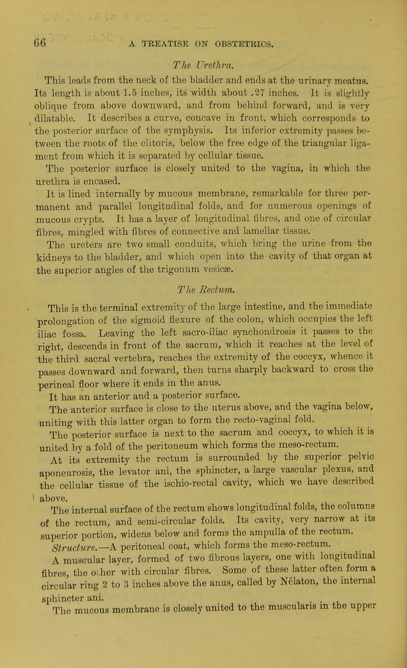 The Urethra. This leads from the neck of the bladder and ends at the urinary meatns. Its length is about 1.5 inches, its width about .27 inches. It is slightly oblique from above downward, and from behind forward, and is very dilatable. It describes a curve, concave in front, which corresponds to the posterior surface of the symphysis. Its inferior extremity passes be- tween the roots of the clitoris, below the free edge of the triangular liga- ment from which it is separated by cellular tissue. The posterior surface is closely united to the vagina, in which the urethra is encased. It is lined internally by mucous membrane, remarkable for three per- manent and parallel longitudinal folds, and for numerous openings of mucous crypts. It has a layer of longitudinal fibres, and one of circular fibres, mingled with fibres of connective and lamellar tissue. The ureters are two small conduits, which bring the urine from the kidneys to the bladder, and which open into the cavity of that organ at the superior angles of the trigouum vesicae. The Rectum. This is the terminal extremity of the large intestine, and the immediate prolongation of the sigmoid flexure of the colon, which occupies the left iliac fossa. Leaving the left sacro-iliac synchondrosis it passes to the right, descends in front of the sacrum, which it reaches at the level of the third sacral vertebra, reaches the extremity of the coccyx, whence it passes downward and forward, then turns sharply backward to cross the perineal floor where it ends in the anus. It has an anterior and a posterior surface. The anterior surface is close to the uterus above, and the vagina below, uniting with this latter organ to form the recto-vaginal fold. The posterior surface is next to the sacrum and coccyx, to which it is united by a fold of the peritoneum which forms the meso-rectum. At its extremity the rectum is surrounded by the superior pelvic aponeurosis, the levator ani, the sphincter, a large vascular plexus, and the cellular tissue of the ischio-rectal cavity, which we have described \ above. The internal surface of the rectum shows longitudinal folds, the columns of the rectum, and semi-circular folds. Its cavity, very narrow at its superior portion, widens below and forms the ampulla of the rectum. Structure.—k. peritoneal coat, which forms the meso-rectum. A muscular layer, formed of two fibrous layers, one with longitudinal fibres, the olher with circular fibres. Some of these latter ofteu form a circular ring 3 to 3 inches above the anus, called by Nelaton, the internal sphincter ani. . . The mucous membrane is closely united to the musculans m the upper