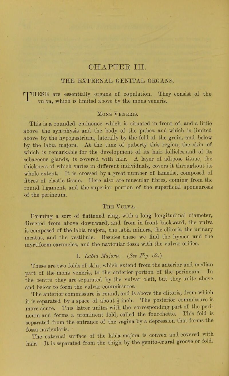 CHAPTER III. THE EXTERNAL GENITAL ORGANS. IHESE are essentially organs of copulation. They consist of the vulva, which is limited above by the mons veneris. MoNS Veneris. This is a rounded eminence which is situated in front of, and a little above the symphysis and the body of the pubes, and which is limited above by the hypogastrium, laterally by the fold of the groin, and below by the labia majora. At the time of puberty this region, the skin of which is remarkable for the development of its hair follicles and of its sebaceous glands, is covered with hair. A layer of adipose tissue, the thickness of which varies in different individuals, covers it throughout its whple extent. It is crossed by a great number of lamellse, composed of fibres of elastic tissue. Here also are muscular fibres, coming from the round ligament, and the superior portion of the superficial aponeurosis of the perineum. The Vulva. Forming a sort of flattened ring, Avith a long longitudinal diameter, directed from above downward, and from in front backward, the vulva is composed of the labia majora, the labia minora, the clitoris, the urinary meatus, and the vestibule. Besides these we find the hymen and the myrtiform caruncles, and the navicular fossa with the vulvar orifice. I. Labia Majora. (See Fig. 52.) These are two folds of skin, which extend from the anterior and median part of the mons veneris, to the anterior portion of the perineum. In the centre they are separated by the vulvar cleft, but they unite above and below to form the vulvar commissures. The anterior commissure is round, and is above the clitoris, from which it is separated by a space of about | inch. The posterior commissure is more acute. This latter unites with the corresponding part of the peri- neum and forms a prominent fold, called the fourchette. This fold is separated from the entrance of the vagina by a depression that forms the fossa navicularis. The external surface of the labia majora is convex and covered with hair. It is separated from the thigh by the genito-crural groove or fold.