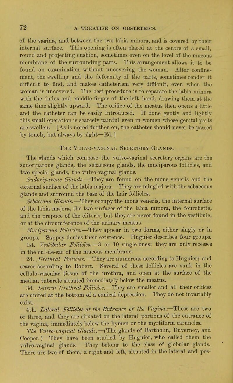 of the vagina, and between the two labia minora, and is covered by their internal surface. This opening is often placed at the centre of a small, round and projecting cushion, sometimes even on the level of the mucous membrane of the surrounding parts. This arrangement allows it to be found on examination without uncovering the woman. After confine- ment, the swelling and the deformity of the parts, sometimes render it difficult to find, and makes catheterism very difficult, even when the woman is uncovered. The best procedure is to separate the labia minora with the index and middle finger of the left hand, drawing them at the same time slightly upward. The orifice of the meatus then opens a little and the catheter can be easily introduced. If done gently and lightly this small operation is scarcely painful even in women whose genital parts are swollen. [As is noted further on, the catheter should never be passed by touch, but always by sight—Ed.] The Yulyo-vaginal Seceetory Glands. The glands which compose the vulvo-vaginal secretory organs are the sudoriparous glands, the sebaceous glands, the muciparous follicles, and two special glands, the vulvo-vaginal glands. Sudoriparous Glands.—They are found on the mons veneris and the external surface of the labia majora. They are mingled with the sebaceous glands and surround the base of the hair follicles. Sebaceous Glands.—They occupy the mons veneris, the internal surface of the labia majora, the two surfaces of the labia minora, the fourchette, and the prepuce of the clitoris, but they are never found in the vestibule, or at the circumference of the urinary meatus. M^iciparous Follicles.—They appear in two forms, either singly or in groups. Sappey denies their existence. Huguier describes four groups. 1st. Vestibular Follicles.—2> or 10 single ones; they are only recesses in the cul-de-sac of the mucous membrane. 2d. Urethral Follicles.—They are numerous according to Huguier; and scarce according to Eobert. Several of these follicles are sunk in the cellulo-vascular tissue of the urethra, and open at the surface of the median tubercle situated immedialjely below the meatus. 3d. Lateral Urethral Follicles.—They are smaller and all their orifices are united at the bottom of a conical depression. They do not invariably exist. 4th. Lateral Follicles at the Entrance of the Vagi7ia.—These are two or three, and they are situated on the lateral portions of the entrance of the vagina, immediately below the hymen or the myrtiform caruncles. The Vulvo-vaginal Glandt.—{The glands of Bartholin, Duverney, and Cooper.) They have been studied by Huguier, who called them the vulvo-vaginal glands. They belong to the class of globular glands. There are two of them, a right and left, situated in the lateral and pos-