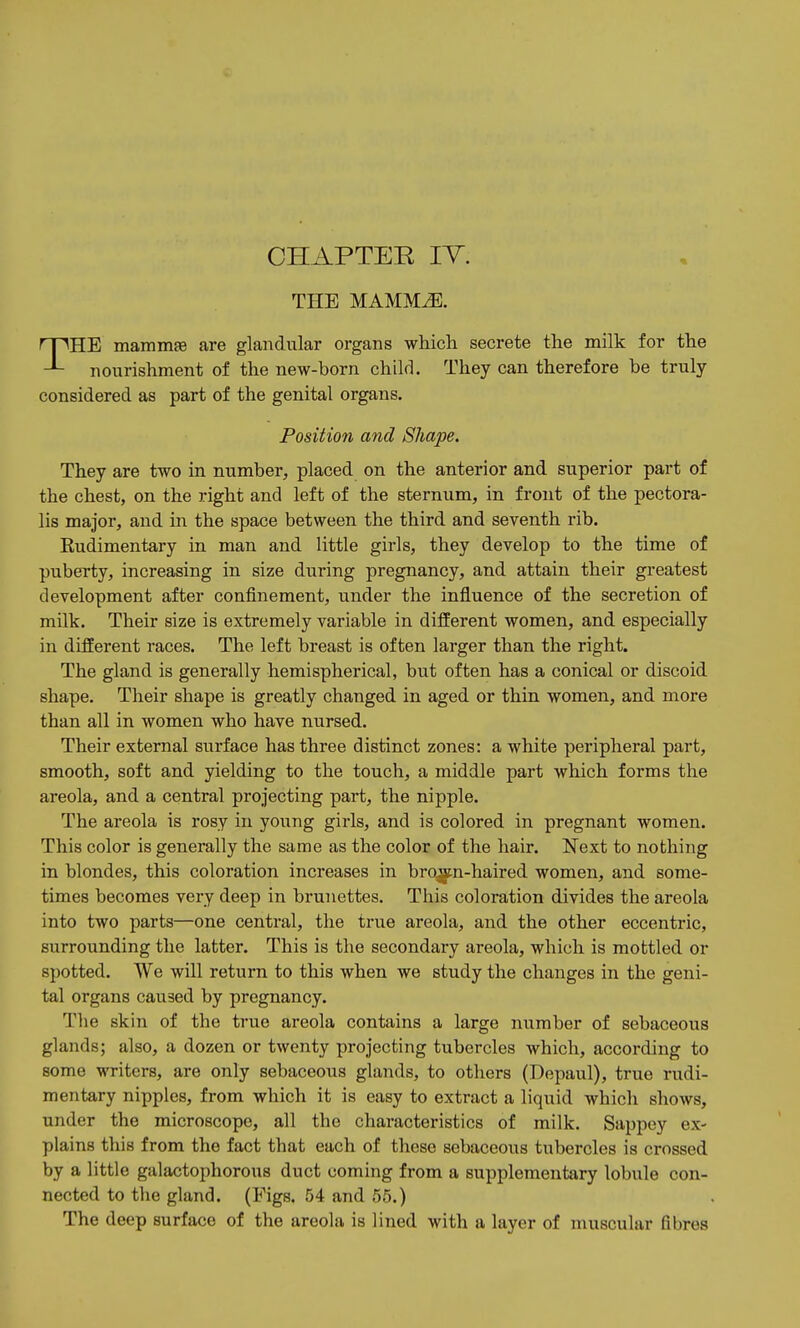 CHAPTER IT. THE MAMM^. THE mammffi are glandular organs which secrete the milk for the nourishment of the new-born child. They can therefore be truly considered as part of the genital organs. Position and Shape. They are two in number, placed on the anterior and superior part of the chest, on the right and left of the sternum, in front of the pectora- lis major, and in the space between the third and seventh rib. Rudimentary in man and little girls, they develop to the time of puberty, increasing in size during pregnancy, and attain their greatest development after confinement, under the influence of the secretion of milk. Their size is extremely variable in different women, and especially in different races. The left breast is often larger than the right. The gland is generally hemispherical, but often has a conical or discoid shape. Their shape is greatly changed in aged or thin women, and more than all in women who have nursed. Their external surface has three distinct zones: a white peripheral part, smooth, soft and yielding to the touch, a middle part which forms the areola, and a central projecting part, the nipple. The areola is rosy in young girls, and is colored in pregnant women. This color is generally the same as the color of the hair. Next to nothing in blondes, this coloration increases in bro^n-haired women, and some- times becomes very deep in brunettes. This coloration divides the areola into two parts—one central, the true areola, and the other eccentric, surrounding the latter. This is the secondary areola, which is mottled or spotted. We will return to this when we study the changes in the geni- tal organs caused by pregnancy. The skin of the true areola contains a large number of sebaceous glands; also, a dozen or twenty projecting tubercles which, according to some writers, are only sebaceous glands, to others (Depaul), true rudi- mentary nipples, from which it is easy to extract a liquid which shows, under the microscope, all the characteristics of milk. Sappey ex- plains this from the fact that each of these sebaceous tubercles is crossed by a little galactophorous duct coming from a supplementary lobule con- nected to the gland. (Figs. 54 and 55.) The deep surface of the areola is lined with a layer of muscular fibres