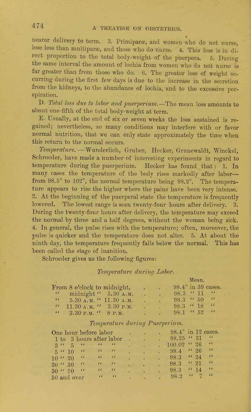A TREATISE ON OBSTETRICS. nearer delivery to term. 3. Primiparse, and women who do not nurse, lose less than multipara-, and those who do nurse. 4. This loss is in di- rect proportion to the total body-weight of the puerpera. 5. During the same interval the amount of lochia from women who do not nurse is far greater than from those who do. 6. The greater loss of weight oc- curring during the first few days is due to the increase in the secretion fi'om the kidneys, to the abundance of lochia, and to the excessive per- spiration. D. Total loss due to labor and puer^jeritim.—The mean loss amounts to about one-fifth of the total body-weight at term. E. Usually, at the end of six or seven wfeeks the loss sustained is re- gained; nevertheless, so many conditions may interfere with or favor normal nutrition, that we can only state approximately the time when this return to the normal occurs. Temperatiire.—Wunderlich, Gruber, Hecker, Grunewaldt, Winckel, Schroeder, have made a number of interesting experiments in regard to temperature during the puerperium. Hecker has found that: 1. In many cases the temperature of the body rises markedly after labor— from 98.5° to 102°, the normal temperature being 98.2°. The tempera- ture appears to rise the higher where the pains have been very intense. 2. At the beginning of the puerperal state the temperature is frequently lowered. The lowest range is seen twenty-four hours after delivery. 3. During the twenty-four hours after delivery, the temperature may exceed the normal by three and a half degrees, without the woman being sick. 4. In general, the pulse rises with the temperature; often, moreover, the pulse is quicker and the temperature does not alter. 5. At about the ninth day, the temperature frequently falls below the normal. This has been called the stage of inanition. Schroeder gives us the following figures: Temperature diiring Labor. From 8 o^clock to midnight, midnight  5.30 a.m. 5.30 a.m.  11.30 A.M. 11.30 a.m.  3.30 P.M. 3.30 P.M.  8 P.M. (I Mean. 98.4° in 39 cases. 98.3 98.3   18  52  11  50 98.3 98.1 te Temperature during Puerperium. One hour before labor . 98.4° in 12 cases. 1 to 3 hours after labor . . 98.25 31  3  5 tt <( t < . 100.02 et 26  5  10 ce (C li . 98.4 et 26  10 20 (e ie It . 98.3 ee 24  20  30 es (( te 98.3 tt 21  30  50 t! et te . 98.3 et 14  50 and over (e ee . 98.2 tt