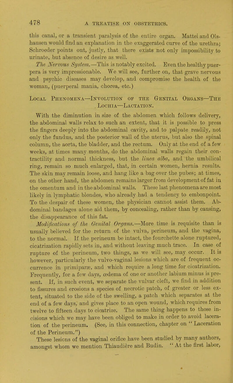 this canal, or a transient paralysis of tho entire organ. Mattei and Ols- hausen would find an explanation in the exaggerated curve of the urethra; Schroeder points out, justly, that there exists not only impossibility to urinate, but absence of desire as well. The Nervous System.—This is notably excited. Even the healthy puer- pera is very impressionable. We will see, further on, that grave nervous and. psychic diseases may develop, and compromise the health of the woman, (puerperal mania, chorea, etc.) Local Phenomena—Involution of the Genital Organs—The . Lochia—Lactation. With the diminution in size of the abdomen which follows delivery, the abdominal walls relax to such an extent, that it is possible to press the fingers deeply into the abdominal cavity, and to palpate readily, not only the fundus, and the posterior wall of the uterus, but also the spinal column, the aorta, the bladder, and the rectum. Only at the end of a few weeks, at times many months, do the abdominal walls regain their con- tractility and normal thickness, but the Unea alba, a.nd the umbilical ring, remain so much enlarged, that, in certain women, hernia results. The skin may remain loose, and hang like a bag over the pubes; at times, on the other hand, the abdomen remains larger from development of fat in the omentum and in the abdominal walls. These last phenomena are most likely in lymphatic blondes, who already had a tendency to embonpoint. To tlie despair of these women, the physician cannot assist them. Ab- dominal bandages alone aid them, by concealing, rather than by causing, the disappearance of this fat. Modifications of the Genital Organs.—More time is requisite than is usually believed for the return of the vulva, perineum, and the vagina, to the normal. If the perineum be intact, the fourchette alone ruptured, cicatrization rapidly sets in, and without leaving much trace. In case of rupture of the perineum, two things, as we will see, may occur. It is however, particularly the vulvo-vaginal lesions which are of frequent oc- currence in primiparse, and which require a long time for cicatrization. Frequently, for a few days, oedema of one or another labium minus is pre- sent. If, in such event, we separate the vulvar cleft, we find in addition to fissures and erosions a species of necrotic patch, of greater or less ex- tent, situated to the side of the swelling, a patch which separates at the end of a few days, and gives place to an open Avound, which requires from twelve to fifteen days to cicatrize. The same thing happens to those in- cisions which we may have been obliged to make in order to avoid lacera- tion of the perineum. (See, in this connection, chapter on  Laceration of the Perineum.) These lesions of the vaginal orifice have been studied by many authors, amongst whom we mention Thiaudiere and Budin.  At the first labor,