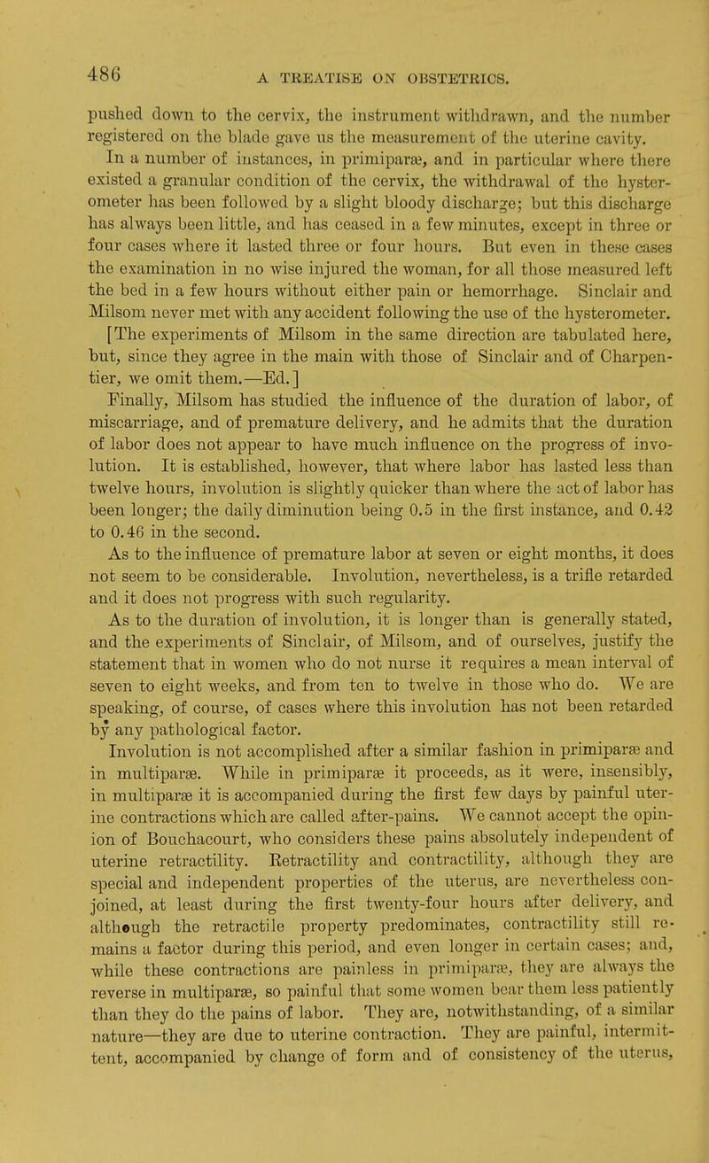 pushed clown to the cervix, the instrument withdrawn, and the number registered on the blade gave us the measurement of tlie uterine cavity. In a number of instances, in primipara?, and in particular where there existed a granular condition of the cervix, the withdrawal of the hyster- ometer has been followed by a slight bloody discharge; but this discharge has always been little, and has ceased in a few minutes, except in three or four cases Avhere it lasted three or four hours. But even in these cases the examination in no wise injured the woman, for all those measured left the bed in a few hours without either pain or hemorrhage. Sinclair and Milsom never met with any accident following the use of the hysterometer. [The experiments of Milsom in the same direction are tabulated here, but, since they agree in the main with those of Sinclair and of Charpen- tier, we omit them.—Ed.] Finally, Milsom has studied the influence of the duration of labor, of miscarriage, and of premature delivery, and he admits that the duration of labor does not appear to have much influence on the progress of invo- lution. It is established, however, that where labor has lasted less than twelve hours, involution is slightly quicker than where the act of labor has been longer; the daily diminution being 0.5 in the first instance, and 0.42 to 0.46 in the second. As to the influence of premature labor at seven or eight months, it does not seem to be considerable. Involution, nevertheless, is a trifle retarded and it does not progress with such regularity. As to the duration of involution, it is longer than is generally stated, and the experiments of Sinclair, of Milsom, and of ourselves, justify the statement that in women who do not nurse it requires a mean interval of seven to eight weeks, and from ten to twelve in those who do. We are speaking, of course, of cases where this involution has not been retarded by any pathological factor. Involution is not accomplished after a similar fashion in primipara3 and in multiparge. While in primiparae it proceeds, as it were, insensibly, in multiparas it is accompanied during the first few days by painful uter- ine contractions which are called after-pains. We cannot accept the opin- ion of Bouchacourt, who considers these pains absolutely independent of uterine retractility. Eetractility and contractility, although they are special and independent properties of the uterus, are nevertheless con- Joined, at least during the first twenty-four hours after delivery, and altheugh the retractile property predominates, contractility still re- mains a factor during this period, and even longer in certain cases; and, while these contractions are painless in primipara?, they are always the reverse in multiparae, so painful that some women bear them less patiently than they do the pains of labor. They are, notwithstanding, of a similar nature—they are due to uterine contraction. They are painful, intermit- tent, accompanied by change of form and of consistency of the uterus.