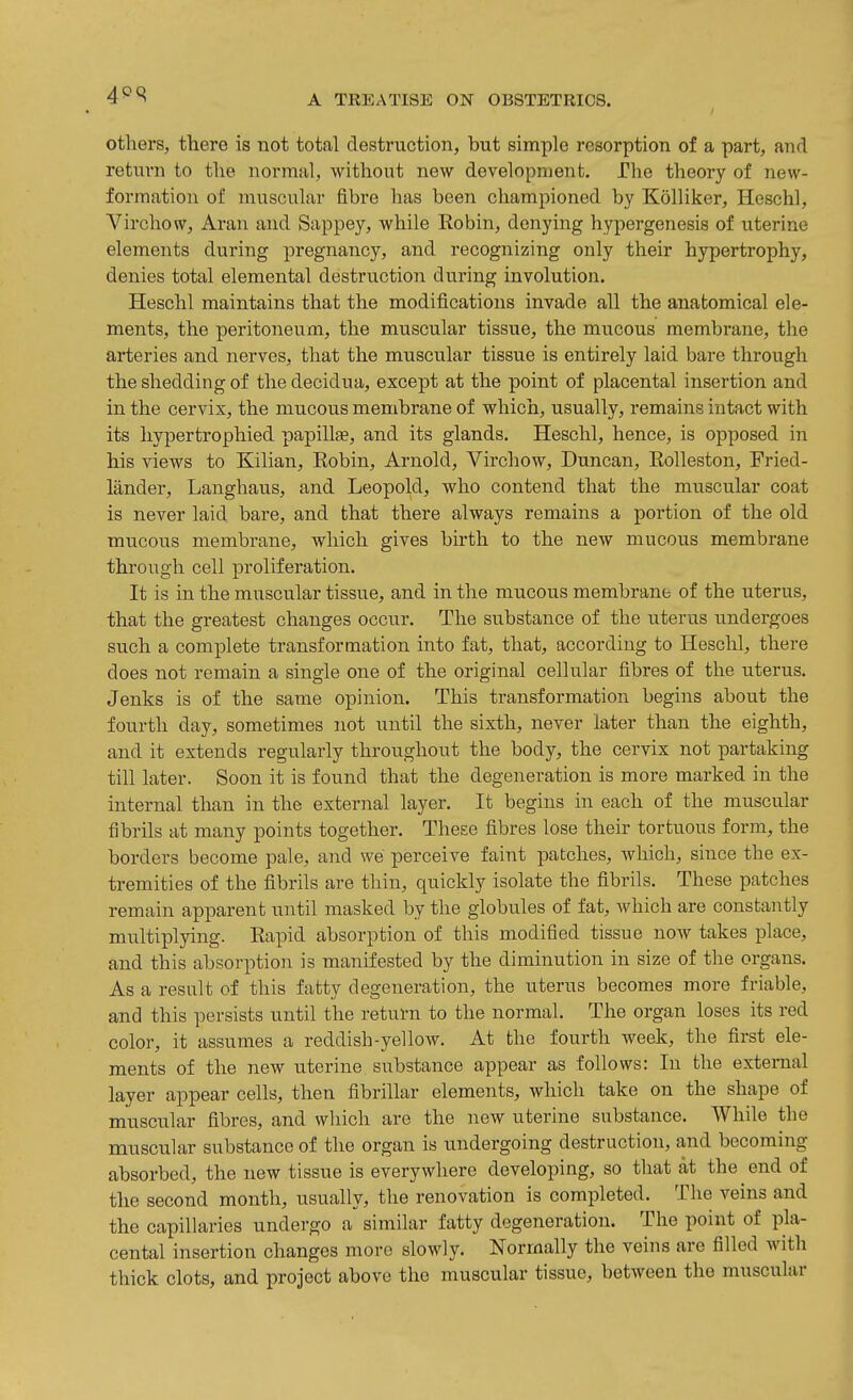 others, there is not total destruction, but simple resorption of a part, and return to the normal, without new development. The theory of new- formation of muscular fibre has been championed by Kolliker, Heschl, Virchow, Aran and Sappey, while Robin, denying hypergenesis of uterine elements during pregnancy, and recognizing only their hypertrophy, denies total elemental destruction during involution. Heschl maintains that the modifications invade all the anatomical ele- ments, the peritoneum, the muscular tissue, the mucous membrane, the arteries and nerves, that the muscular tissue is entirely laid bare through the shedding of the decidua, except at the point of placental insertion and in the cervix, the mucous membrane of which, usually, remains intact with its hypertrophied papillae, and its glands. Heschl, hence, is opposed in his views to Kilian, Robin, Arnold, Virchow, Duncan, Rolleston, Fried- lander, Langhaus, and Leopold, who contend that the muscular coat is never laid bare, and that there always remains a portion of the old mucous membrane, which gives birth to the new mucous membrane through cell proliferation. It is in the muscular tissue, and in the mucous membrane of the uterus, that the greatest changes occur. The substance of the uterus undergoes such a complete transformation into fat, that, according to Heschl, there does not remain a single one of the original cellular fibres of the uterus. Jenks is of the same opinion. This transformation begins about the fourth day, sometimes not until the sixth, never later than the eighth, and it extends regularly tlu-oughout the body, the cervix not partaking till later. Soon it is found that the degeneration is more marked in the internal than in the external layer. It begins in each of the muscular fibrils at many points together. These fibres lose their tortuous form, the borders become pale, and we perceive faint patches, which, since the ex- tremities of the fibrils are thin, quickly isolate the fibrils. These patches remain apparent until masked by the globules of fat, M^iich are constantly multiplying. Rapid absorption of this modified tissue now takes place, and this absorption is manifested by the diminution in size of the organs. As a result of this fatty degeneration, the uterus becomes more friable, and this persists until the return to the normal. The organ loses its red color, it assumes a reddish-yellow. At the fourth week, the first ele- ments of the new uterine substance appear as follows: In the external layer appear cells, then fibrillar elements, which take on the shape of muscular fibres, and which are the new uterine substance. While the muscular substance of the organ is undergoing destruction, and becoming absorbed, the new tissue is everywhere developing, so that at the end of the second month, usually, the renovation is completed. The veins and the capillaries undergo a similar fatty degeneration. The point of pla- cental insertion changes more slowly. Normally the veins are filled with thick clots, and project above the muscular tissue, between the muscular