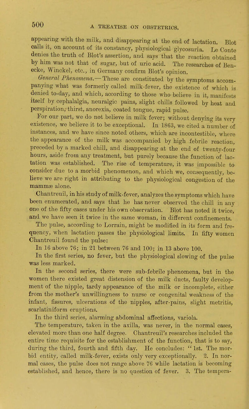 appearing with the milk, and disappearing at the end of lactation. Blot calls it, on account of its constancy, physiological glycosuria. Le Conte denies the truth of Blot's assertion, and says that the reaction obtained by him was not that of sugar, but of uric acid. The researches of Ben- ecke, Winckel, etc., in Germany confirm Blot's opinion. General Phenomena—These are constituted by the symptoms accom- panying what was formerly called milk-fever, the existence of which is denied to-day, and which, according to those who believe in it, manifests itself by cephalalgia, neuralgic pains, slight chills followed by heat and perspiration, thirst, anorexia, coated tongue, rapid pulse. For our part, we do not believe in milk fever; without denying its very existence, we believe it to be exceptional. In 1863, we cited n number of instances, and we have since noted others, which are incontestible, where the appearance of the milk was accompanied by high febrile reaction, preceded by a marked chill, and disappearing at the end of twenty-four hours, aside from any treatment, but purely because the function of lac- tation was established. The rise of temperature, it was impossible to consider due to a morbid phenomenon, and which we, consequently, be- lieve we are right in attributing to the physiological congestion of the mammae alone. Chantreuil, in Ms study of milk-fever, analyzes the symptoms which have been enumerated, and says that he has never observed the chill in any one of the fifty cases under his own observation. Blot has noted it twice, and we have seen it twice in the same woman, in different confinements. The pulse, according to Lorrain, might be modified in its form and fre- quency, when lactation passes the physiological limits. In fifty women Chantreuil found the pulse: In 16 above 76; in 31 between 76 and 100; in 13 above 100. In the first series, no fever, but the physiological slowing of the pulse was less marked. In the second series, there were sub-febrile phenomena, but in the women there existed great distension of the mUk ducts, faulty develop- ment of the nipple, tardy appearance of the milk or incomplete, either from the mother's unwillingness to nurse or congenital weakness of the infant, fissures, ulcerations of the nipples, after-pains, slight metritis, scarlatiniform eruptions. In the third series, alarming abdominal alfections, variola. The temperature, taken in the axilla, was never, in the normal cases, elevated more than one half degree. Chantreuil's researches ijicluded the entire time requisite for the establishment of the function, that is to sjiy, during the third, fourth and fifth day. He concludes:  1st. The mor- bid entity, called milk-fever, exists only very exceptionally. 3. In nor- mal cases, the pulse does not range above 70 while lactation is becoming established, and hence, tliere is no question of fever. 3. The tempera-