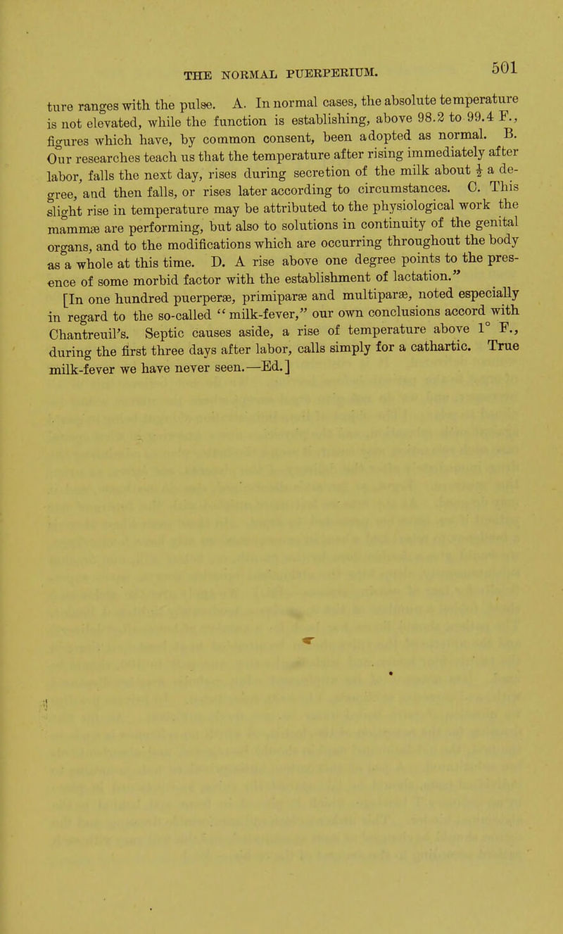 ture ranges with the pulse. A. In normal cases, the absolute temperature is not elevated, while the function is establishing, above 98.2 to 99.4 F., figures which have, by common consent, been adopted as normal. B. Our researches teach us that the temperature after rising immediately after labor, falls the next day, rises during secretion of the milk about i a de- gree, aad then falls, or rises later according to circumstances. C. This slight rise in temperature may be attributed to the physiological work the marnm* are performing, but also to solutions in continuity of the genital organs, and to the modifications which are occurring throughout the body as a whole at this time. D. A rise above one degree points to the pres- ence of some morbid factor with the establishment of lactation. [In one hundred puerperse, primipar^ and multiparse, noted especially in regard to the so-called  milk-fever, our own conclusions accord^with Ohantreuil's. Septic causes aside, a rise of temperature above 1° F., during the first three days after labor, calls simply for a cathartic. True milk-fever we have never seen.—Ed.]