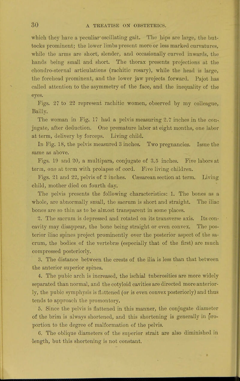 which they have a peculiar*oscillating gait. 'I'hu hips are large, the but- tocks prominent; the lower limbs present more or less marked curvatures, while the arms are short, slender, and occasionally curved inwards, the hands being small and short. The thorax presents projections at the chondro-sternal articulations (rachitic rosary), while the head is large, the forehead prominent, and the lower jaw projects forward. Pajot has called attention to the asymmetry of the face, and the inequality of the eyes. Figs. 27 to 22 represent rachitic women, observed by my colleague, Bailly. The woman in Fig. 17 had a pelvis measuring 2.7 inches in the con- jugate, after deduction. One premature labor at eight months, one labor at term, delivery by forceps. Living child. In Fig. 18, the pelvis measured 3 inches. Two pregnancies. Issue the same as above. Figs. 19 and 20, a multipara, conjugate of 3.5 inches. Five labors at term, one at term with prolapse of cord. Five living children. Figs. 21 and 22, pelvis of 2 inches. Cgesarean section at term. Living child, mother died on fourth day. The pelvis presents the following characteristics: 1. The bones as a whole, are abnormally small, the sacrum is short and straight. The iliac bones are so thin as to be almost transparent in some places. 2. The sacrum is depressed and rotated on its transverse axis. Its con- cavity may disappear, the bone being straight or even convex. The pos- terior iliac spines project prominently over the posterior aspect of the sa- crum, the bodies of the vertebra (especially that of the first) are much compressed posteriorly, 3. The distance between the crests of the ilia is less than that between the anterior superior spines. 4. The pubic arch is increased, the ischial tuberosities are more widely separated than normal, and the cotyloid cavities are directed more anterior- ly, the pubic symphysis is flattened (or is even convex posteriorly) and thus tends to approach the promontory. 5. Since the pelvis is flattened in this manner, the conjugate diameter of the brim is always shortened, and this shortening is generally in pi-o- portion to the degree of malformation of the pelvis. 6. The oblique diameters of the superior strait are also diminished in length, but this shortening is not constant.